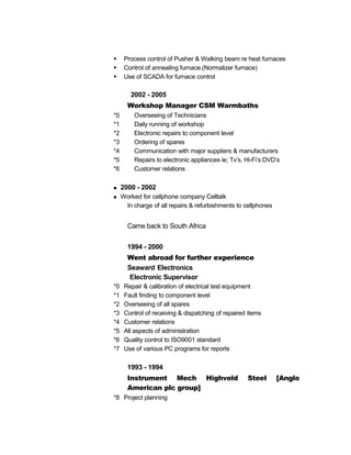 Process control of Pusher & Walking beam re heat furnaces
 Control of annealing furnace.(Normalizer furnace)
 Use of SCADA for furnace control
2002 - 2005
Workshop Manager CSM Warmbaths
*0 Overseeing of Technicians
*1 Daily running of workshop
*2 Electronic repairs to component level
*3 Ordering of spares
*4 Communication with major suppliers & manufacturers
*5 Repairs to electronic appliances ie; Tv’s, Hi-Fi’s DVD’s
*6 Customer relations
 2000 - 2002
 Worked for cellphone company Celltalk
In charge of all repairs & refurbishments to cellphones
Came back to South Africa
1994 - 2000
Went abroad for further experience
Seaward Electronics
Electronic Supervisor
*0 Repair & calibration of electrical test equipment
*1 Fault finding to component level
*2 Overseeing of all spares
*3 Control of receiving & dispatching of repaired items
*4 Customer relations
*5 All aspects of administration
*6 Quality control to ISO9001 standard
*7 Use of various PC programs for reports
1993 - 1994
Instrument Mech Highveld Steel [Anglo
American plc group]
*8 Project planning
 