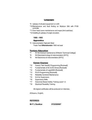 *9 Upkeep of all plant equipment on shift
*10 Maintainance and fault finding on Modicon 584 with P190
controller
*11 Over head crane maintainance and repair.(limit switches)
*12 Installing & upkeep of angle encoders
1990 - 1993
Apprentice
*0 Instrumentation Highveld Steel
Trade Test Olifantsfontein 1993 red seal
Tertiary Education
*7 N1-N2 Elctrical maintenance [Witbank Technical College]
*8 N3 Electrotechnology & Instrumentation [WTC]
*9 N4 Electronics & Instrumentation [WTC]
Career Courses
*10 Factory Talk ViewSE Programming [Rockwell]
*11 Fundamentals of AC & DC Drives [Rockwell]
*12 Fundamentals of Logix5000 [Rockwell]
*13 PLC5 Programming [Rockwell]
*14 Reliability Centered Maintenance
*15 Q A for Supervisors
*16 Supervisory Skills
*17 Outcomes Based Safety Training Level 1-3
*18 Electrical Flexability Training
All original certificates will be produced on interview.
Afrikaans, English,
REFEREES
Mr P J Swallow 0722500987
Languages
 