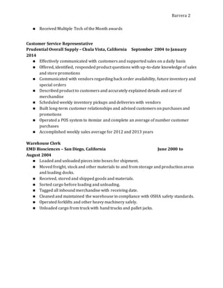 Barrera 2
 Received Multiple Tech of the Month awards
Customer Service Representative
Prudential Overall Supply – Chula Vista, California September 2004 to January
2014
 Effectively communicated with customers and supported sales on a daily basis
 Offered, identified, responded product questions with up-to-date knowledge of sales
and store promotions
 Communicated with vendors regarding back order availability, future inventory and
special orders
 Described product to customers and accurately explained details and care of
merchandise
 Scheduled weekly inventory pickups and deliveries with vendors
 Built long-term customer relationships and advised customers on purchases and
promotions
 Operated a POS system to itemize and complete an average of number customer
purchases
 Accomplished weekly sales average for 2012 and 2013 years
Warehouse Clerk
EMD Biosciences – San Diego, California June 2000 to
August 2004
 Loaded and unloaded pieces into boxes for shipment.
 Moved freight, stock and other materials to and from storage and production areas
and loading docks.
 Received, stored and shipped goods and materials.
 Sorted cargo before loading and unloading.
 Tagged all inbound merchandise with receiving date.
 Cleaned and maintained the warehouse in compliance with OSHA safety standards.
 Operated forklifts and other heavy machinery safely.
 Unloaded cargo from truck with hand trucks and pallet jacks.
 