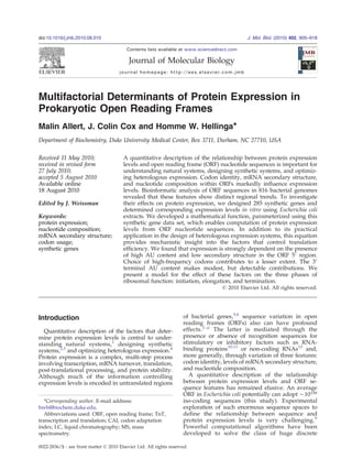 Multifactorial Determinants of Protein Expression in
Prokaryotic Open Reading Frames
Malin Allert, J. Colin Cox and Homme W. Hellinga⁎
Department of Biochemistry, Duke University Medical Center, Box 3711, Durham, NC 27710, USA
Received 11 May 2010;
received in revised form
27 July 2010;
accepted 5 August 2010
Available online
18 August 2010
Edited by J. Weissman
Keywords:
protein expression;
nucleotide composition;
mRNA secondary structure;
codon usage;
synthetic genes
A quantitative description of the relationship between protein expression
levels and open reading frame (ORF) nucleotide sequences is important for
understanding natural systems, designing synthetic systems, and optimiz-
ing heterologous expression. Codon identity, mRNA secondary structure,
and nucleotide composition within ORFs markedly influence expression
levels. Bioinformatic analysis of ORF sequences in 816 bacterial genomes
revealed that these features show distinct regional trends. To investigate
their effects on protein expression, we designed 285 synthetic genes and
determined corresponding expression levels in vitro using Escherichia coli
extracts. We developed a mathematical function, parameterized using this
synthetic gene data set, which enables computation of protein expression
levels from ORF nucleotide sequences. In addition to its practical
application in the design of heterologous expression systems, this equation
provides mechanistic insight into the factors that control translation
efficiency. We found that expression is strongly dependent on the presence
of high AU content and low secondary structure in the ORF 5′ region.
Choice of high-frequency codons contributes to a lesser extent. The 3′
terminal AU content makes modest, but detectable contributions. We
present a model for the effect of these factors on the three phases of
ribosomal function: initiation, elongation, and termination.
© 2010 Elsevier Ltd. All rights reserved.
Introduction
Quantitative description of the factors that deter-
mine protein expression levels is central to under-
standing natural systems,1
designing synthetic
systems,2,3
and optimizing heterologous expression.4
Protein expression is a complex, multi-step process
involving transcription, mRNA turnover, translation,
post-translational processing, and protein stability.
Although much of the information controlling
expression levels is encoded in untranslated regions
of bacterial genes,5,6
sequence variation in open
reading frames (ORFs) also can have profound
effects.7–9 The latter is mediated through the
presence or absence of recognition sequences for
stimulatory or inhibitory factors such as RNA-
binding proteins10,11
or non-coding RNAs12
and,
more generally, through variation of three features:
codon identity, levels of mRNA secondary structure,
and nucleotide composition.
A quantitative description of the relationship
between protein expression levels and ORF se-
quence features has remained elusive. An average
ORF in Escherichia coli potentially can adopt ∼10159
iso-coding sequences (this study). Experimental
exploration of such enormous sequence spaces to
define the relationship between sequence and
protein expression levels is very challenging.9
Powerful computational algorithms have been
developed to solve the class of huge discrete
*Corresponding author. E-mail address:
hwh@biochem.duke.edu.
Abbreviations used: ORF, open reading frame; TnT,
transcription and translation; CAI, codon adaptation
index; LC, liquid chromatography; MS, mass
spectrometry.
doi:10.1016/j.jmb.2010.08.010 J. Mol. Biol. (2010) 402, 905–918
Contents lists available at www.sciencedirect.com
Journal of Molecular Biology
journal homepage: http://ees.elsevier.com.jmb
0022-2836/$ - see front matter © 2010 Elsevier Ltd. All rights reserved.
 