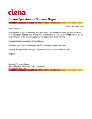 Bronze Spot Award - Suzanne Gagne
Date: 15th June, 2015
Dear Suzanne,
In recognition of your outstanding work and effort, I am pleased to inform you that you have
been awarded a Bronze Spot Award. This award carries a cash reward of 765 CAD. It will be
paid out to you in the upcoming payroll, with appropriate taxes withheld.
This reward is in recognition of the following:
Approved for a Bronze Spot Award for Q2, nominated by Comcast team
Keep up the good work. I wish you continued success in your career at Ciena.
Regards,
Deborah Foreman-Reese
Senior Manager, Customer Order Operations
dforeman@ciena.com
 