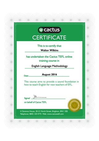 CERTIFICATE
This is to certify that
has undertaken the Cactus TEFL online
training course in
English Language Methodology
4 Clarence House, 30-31 North Street, Brighton, BN1 1EB
Telephone: 0845 130 4775 Web: www.cactustefl.com
Date
OFFICI
A
L CACTUS GRA
D
UATEOFFICI
A
LCACTUSGRA
D
UATE
This course aims to provide a sound foundation in
how to teach English for new teachers of EFL.
Signed
on behalf of Cactus TEFL
Walter Wilkins
August 2016
 