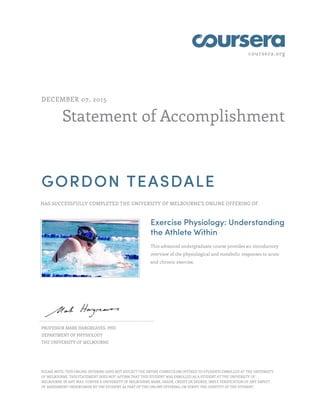 coursera.org
Statement of Accomplishment
DECEMBER 07, 2015
GORDON TEASDALE
HAS SUCCESSFULLY COMPLETED THE UNIVERSITY OF MELBOURNE'S ONLINE OFFERING OF
Exercise Physiology: Understanding
the Athlete Within
This advanced undergraduate course provides an introductory
overview of the physiological and metabolic responses to acute
and chronic exercise.
PROFESSOR MARK HARGREAVES, PHD
DEPARTMENT OF PHYSIOLOGY
THE UNIVERSITY OF MELBOURNE
PLEASE NOTE: THIS ONLINE OFFERING DOES NOT REFLECT THE ENTIRE CURRICULUM OFFERED TO STUDENTS ENROLLED AT THE UNIVERSITY
OF MELBOURNE. THIS STATEMENT DOES NOT: AFFIRM THAT THIS STUDENT WAS ENROLLED AS A STUDENT AT THE UNIVERSITY OF
MELBOURNE IN ANY WAY; CONFER A UNIVERSITY OF MELBOURNE MARK, GRADE, CREDIT OR DEGREE; IMPLY VERIFICATION OF ANY ASPECT
OF ASSESSMENT UNDERTAKEN BY THE STUDENT AS PART OF THE ONLINE OFFERING; OR VERIFY THE IDENTITY OF THE STUDENT.
 