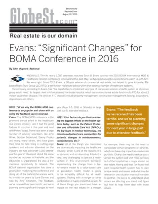 Electronically
Reprinted from
August 18, 2015
HREI: Tell us why the BOMA MOB con-
ference is so popular and share with us
some the feedback you’ve received.
Evans: The BOMA MOB conference is the
premiere annual event in the healthcare
real estate industry, and I had the good
fortune to co-chair it this year and next
with Peter (Volas). There have been a large
number of industry volunteers, like John
Winer, Gordon Soderlund, Danny Prosky
and many, many others, who have given
their time to help bring in cutting-edge
speakers and educate attendees on the
industry. We had just under 1,000 attend-
ees this year in Cleveland, about the same
number as last year in Nashville, and the
education is unparalleled. It’s also a tre-
mendous opportunity to network. The
BOMA national organization has done a
great job in marketing the conference and
doing all of the behind-the-scenes work,
led initially for years by Lorie Damon and
now by Amy Chisholm. The feedback
we’ve received has been terrific, and we’re
planning some significant changes for next
year (May 3-5, 2016 in Orlando) in large
part due to attendee feedback. 
HREI: What factors do you think are hav-
ing the biggest effects on the health sys-
tems today, such as the Patient Protec-
tion and Affordable Care Act (PPACA),
the big leaps in medical technology, the
move to outpatient care, competition for
patients, changes in reimbursements,
consolidations, etc.?
Evans: All of the things you mentioned
are dramatically impacting the healthcare
industry, which is one of the reasons it is
so dynamic and so interesting. I think it is
very, very challenging to operate a health
system in this environment. Certainly,
implementing the change from a fee-
for-service model to a value-based care
or population health model is going
to be incredibly difficult for all health
systems. Dealing with a merger or other
combination is hugely impactful as well. All
of these things you mentioned have an
impact on the real estate. In a merger,
for example, there may be the need to
consolidate certain programs or services,
which can have a big impact on a real estate
portfolio. Clearly, the need to reduce costs
across the system and shift more services
out of the hospital has a major impact on
real estate. Having said that, I’ve found that
each hospital/health system has its own
unique needs and issues, and what may be
relevant in one situation may not translate
to another. The key is to understand what
issues are affecting your client and figure
out how to help them deal with those
issues.
Evans: “Significant Changes” for
BOMA Conference in 2016
By John Mugford | National
KNOXVILLE, TN—As nearly 1,000 attendees watched Scott D. Evans co-chair the 2015 BOMA International MOB &
Healthcare Facilities Conference in Cleveland this past May, we figured it would be a good time to catch up with him.
We were right. Since 2012, Evans, a 30-year veteran of commercial real estate, has helped to grow Knoxville, TN-
based Realty Trust Group LLC (RTG), a well-known real estate advisory firm that serves a number of healthcare systems.
The company, according to Evans, has “the capabilities to implement any type of real estate solution a health system or physician
group would need.” Its largest client is Atlanta-based Northside Hospital, which outsources its real estate functions to RTG for about 3
million square feet of space.The services RTG provides include property management, construction management, leasing, acquisitions,
dispositions and others.
Evans: “The feedback
we’ve received has been
terrific, and we’re planning
some significant changes
for next year in large part
due to attendee feedback.”
 