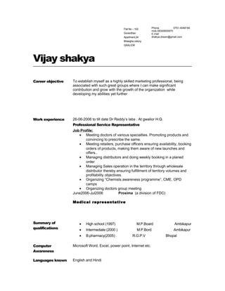 Flat No – 102
Goverdhan
Apartment,24
Bheegha colony
GRALIOR
Phone 0751-4048184
mob.09300655975
E-mail
shakya.dream@gmail.com
Vijay shakya
Career objective To establish myself as a highly skilled marketing professional, being
associated with such great groups where I can make significant
contribution and grow with the growth of the organization while
developing my abilities yet further
Work experience 26-06-2006 to till date Dr Reddy’s labs . At gwalior H.Q.
Professional Service Representative
Job Profile:
• Meeting doctors of various specialties. Promoting products and
convincing to prescribe the same.
• Meeting retailers, purchase officers ensuring availability, booking
orders of products, making them aware of new launches and
offers..
• Managing distributors and doing weekly booking in a planed
order
• Managing Sales operation in the territory through wholesale
distributor thereby ensuring fulfillment of territory volumes and
profitability objectives.
• Organizing “Chemists awareness programme”, CME, OPD
camps
• Organizing doctors group meeting
June2006-Jul2006 Proxima (a division of FDC)
Medical representative
Summary of
qualifications
• High school (1997) M.P.Board Ambikapur
• Intermediate (2000 ) M.P.Bord Ambikapur
• B.pharmacy(2005) . R.G.P.V Bhopal
Computer
Awareness
Microsoft Word, Excel, power point, Internet etc.
Languages known English and Hindi
 