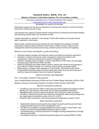 Andrew Noma, MSIS, ITIL v3 
(Masters of Science in Information Systems, ITIL v3 Foundation certified) 
656 Estate Court ♦ Daly City, CA 94014 ♦ (650)245-2567 (mobile) 
♦ anoma@visa.com or andy_noma@yahoo.com 
Summary of Qualifications 
Dedicated manager who has years of experience in the payments industry on both the business 
side and the network security IT side 
Led transition from regional, localized network infrastructures to centralized environments dealing 
with optimizing network traffic over thousands of miles. 
Largely responsible for network IT cost savings of multi-million dollars over the past several 
years, especially in recent years 
Well-rounded, experienced working manager who has managed many aspects of network 
engineering including endpoint networks, network tools, network security, network vendor 
management, telecommunications provisioning, network business controls and budgeting 
Metrics for cost controls, cost allocation, growth and trending. 
• Dedicated network manager with extensive network and telecommunications experience 
• Expertise in network and security vendor management, telecommunications cost 
management, network provisioning and network management tools 
• Skilled at managing large IT budgets, currently responsible for $180 million annual budget, 
including project spend of $30 million annually 
• Skilled at negotiating with global network vendors, teaming with vendor sourcing groups to 
save millions of dollars annually on IT contracts while providing top quality support 
• Experienced in complex vendor negotiations in Asia Pacific, Latin America and Central 
Europe-Middle East-Africa regions working closely with vendor sourcing and tax groups to 
avoid tax issues and address import and customs challenges 
Certifications and Degrees 
ITIL v 3 Foundation certified (IT best practices) 
Cisco Certified Network Associate (CCNA) and Cisco Certified Design Associate (CCDA) in 2001 
Masters of Science in Information Systems, University of San Francisco (USF) 2003: 
Recent Accomplishments 
• Led effort to save over $12 million in fiscal year 2014 with six telecommunications carriers 
globally (US, Latin America, Asia Pacific and Central Europe/Middle East/Africa) 
• Negotiated better pricing for network equipment, 60% discount for major purchases 
• Led effort on telecommunications rate reductions achieving $3 million annual savings from 
two major telecommunications carriers in the U.S. in 2013 
• Saved $2 million annually by restructuring equipment maintenance contract in 2012 
Past Accomplishments 
• Implemented network security governance program to resolve audit issues and report 
progress towards closure to senior management in 2011 
• Led effort to consolidate to six global telecommunication carriers in Asia Pacific, Latin 
America and Central Europe/Middle East/Africa regions in 2009 
• Led firewall teams in improving lead time for changes including establishment of change 
advisory board 2008 
• Led network tools team in implementing leading edge tools including OPNET in 2006 
 