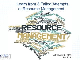 Learn from 3 Failed Attempts
at Resource Management
Jeff Manhardt | PMP
Fall 2016
 