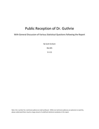 Public Reception of Dr. Guthrie
With General Discussion of Various Statistical Questions following the Report
By Scott Graham
Ma 405
5-5-15
Note: this is written for a technical audience (a math professor). While non-technical audiences are welcome to read this,
please understand there may be a large amount of undefined statistical vocabulary in this report.
 