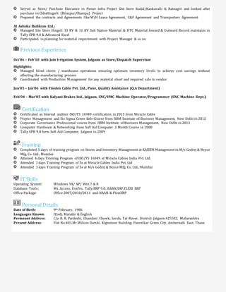 Served as Store/ Purchase Executive in Power Infra Project Site Store Kudal/Kankavalli & Ratnagiri and looked after
purchase in Chhattisgarh (Bilaspur/Champa) Project
Prepared the contracts and Agreements like W/H Lease Agreement, C&F Agreement and Transporters Agreement
At Ashoka Buildcon Ltd.:
Managed Site Store Hingoli 33 KV & 11 KV Sub Station Material & DTC Material Inward & Outward Record maintains in
Tally EPR 9.0 & Advanced Excel
Participated in planning for material requirement with Project Manager & so on
Previous Experience
Oct’06 – Feb’10 with Jain Irrigation System, Jalgaon as Store/Dispatch Supervisor
Highlights:
Managed hired stores / warehouse operations ensuring optimum inventory levels to achieve cost savings without
affecting the manufacturing process
Coordinated with Production Management for any material short and required sale to vendor
Jun’05 – Jan’06 with Finolex Cable Pvt. Ltd., Pune, Quality Assistance (Q.A Department)
Feb’04 – Mar’05 with Kalyani Brakes Ltd., Jalgaon, CNC/VMC Machine Operator/Programmer (CNC Machine Dept.)
Certification
Certificated as Internal auditor ISO/TS 16949 certification in 2015 from Miracle Cable
Project Management and Six Sigma Green Belt Course from IIBM Institute of Business Management, New Delhi in 2012
Corporate Governance Professional course from IIBM Institute of Business Management, New Delhi in 2013
Computer Hardware & Networking from Soft Aid Computer 3 Month Course in 2008
Tally EPR 9.0 form Soft Aid Computer, Jalgaon in 2009
Training
Completed 3 days of training program on Stores and Inventory Management at KAIZEN Management in M/s Godrej & Boyce
Mfg. Co. Ltd., Mumbai
Attained 4 days Training Program of ISO/TS 16949 at Miracle Cables India Pvt. Ltd.
Attended 3 days Training Program of 5s at Miracle Cables India Pvt. Ltd
Attended 3 days Training Program of 5s at M/s Godrej & Boyce Mfg. Co. Ltd., Mumbai
IT Skills
Operating System: Windows 9X/ XP/ Win 7 & 8
Database Tools: Ms. Access, FoxPro, Tally ERP 9.0, BAAN,SAP,FLEXI ERP
Office Package: Office 2007/2010/2013 and BAAN & FlexiERP
Personal Details
Date of Birth: 9th February, 1986
Languages Known: Hindi, Marathi & English
Permeant Address: C/o B. R. Pardeshi, Chandani Chowk, Savda, Tal-Raver, District: Jalgaon-425502, Maharashtra
Present Address: Flat No.403,Mr.Wilson Darshi, Kignstone Building, Panvelkar Green City, Ambernath East, Thane
 