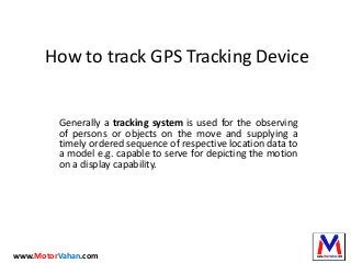 How to track GPS Tracking Device
Generally a tracking system is used for the observing
of persons or objects on the move and supplying a
timely ordered sequence of respective location data to
a model e.g. capable to serve for depicting the motion
on a display capability.
www.MotorVahan.com
 