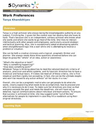 Work Preferences
Tanya Khandzhiyev
Overview
Tanya is a high achiever who enjoys being the knowledgeable authority on any
subject. Finishing No. 1 gives her the control over her destiny that she loves to
have. That's because she is an independent, solitary achiever who knows what
she wants and where she wants to go most of the time. She likes to interact
intellectually with other people and employees, particularly around strategic
and tactical planning. Also, she is exceptionally adept at developing options
when straightforward logic hits a wall while she is attempting to resolve a
problem or situation.
She can be both a creative visionary and a logical, pragmatic thinker and
planner. She always needs these three questions answered before she can
begin to grasp the "whole" of an idea, action or awareness:
"What's the objective or task?"
"Why is something happening?"
"How does something work?"
Whatever Tanya is thinking about has to meet the rational/idealistic criteria of
analysis, precision and whole systems, and its futuristic direction has to have a
historical and factual basis. If it does not meet all of these criteria, she is first
skeptical and then rigidly non-accepting. In fact, she can be the ultimate skeptic
who won't be moved to any action without "all her ducks in a row."
Overall, she can be a pragmatic realist who can get people to do what she
wants, clearly explaining what needs to be accomplished, how to proceed and
why it is necessary to do it now. To make sure her directives are clear so that
everyone exceeds the goal and meets the deadlines, she will have set up
detailed, logical communications about individual and team actions. To ensure
that success is achieved on time, she may suggest some "out of the box"
alternatives for people to implement in case they hit a roadblock using their
original directives.
Learning Style
Page 1 of 17
 