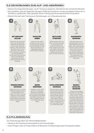 12
5.2 DEHNÜBUNGEN ZUM AUF- UND ABWÄRMEN
• Machen Sie einige Dehnübungen, um Ihr Training zu beginnen. Überdehnen Sie niemals Ihre Muskeln.
• Wir empfehlen, jede der folgenden Übungen 10 Mal durchzuführen und den kompletten Zyklus bis zu
fünf Mal zu wiederholen. Dann gestalten Sie Ihr Training nach Ihrem persönlichen Fitnesslevel.
• Machen Sie nach dem Training auch Dehnübungen, um richtig abzuwärmen.
MIT DEM KOPF
ROLLEN
Drehen Sie den Kopf nach
rechts für eine Sekunde,
fühlen Sie die Streckung
auf der linken Seite des
Nackens, dann drehen Sie
den Kopf zurück für eine
Sekunde, recken Sie Ihr
Kinn nach oben und lassen
Ihren Mund geöffnet.
Drehen Sie Ihren Kopf nach
links für eine Sekunde,
dann senken Sie Ihren
Kopf auf die Brust für eine
Sekunde.
1
SCHULTER-
HEBEN
Heben Sie Ihre rechte
Schulter zu Ihrem Ohr an
für eine Sekunde. Danach
die linke Schulter für eine
Sekunde anheben und
dabei gleichzeitig die
rechte Schulter ablassen.
2
SEITLICHES
STRECKEN
Öffnen Sie Ihre Arme zur
Seite und heben Sie diese
an, bis sie über Ihrem
Kopf sind. Strecken Sie
Ihren rechten Arm so weit
wie möglich in Richtung
Decke für eine Sekunde.
Wiederholen Sie diese
Aktion mit dem linken Arm.
3
QUADRIZEPS-
DEHNUNG
Mit einer Hand an der
Wand abstützen, um das
Gleichgewicht besser zu
halten, nach hinten greifen
und den rechten Fuß nach
oben ziehen. Die Ferse
so nahe wie möglich an
das Gesäß heranbringen.
Halten Sie diese Stellung
für 15 Sekunden und
wiederholen es mit dem
linken Fuß.
4
INNENSCHENKEL-
DEHNUNG
Setzen Sie sich hin, mit den
Fußsohlen gegeneinander,
Ihre Knie weisen nach
außen. Die Füße so nah wie
möglich an den Unterleib
heranziehen. Drücken Sie
die Knie behutsam auf den
Boden. 15 Sekunden lang
halten.
5
ZEHEN
BERÜHREN
Langsam von der Hüfte
aus nach vorn beugen,
Rücken und Schultern
locker halten, während Sis
sich strecken bis die Hände
den Boden erreichen. So
weit wie möglich strecken
und 15 Sekunden lang
halten.
6
ACHILLESSEHNEN-
DEHNUNG
Strecken Sie Ihr rechtes
Bein aus Die Sohle des
linken Fußes gegen die
Innenseite des rechten
Oberschenkels stützen.
So weit wie möglich in
Richtung Ihrer Zehen
strecken. 15 Sekunden lang
halten. Entspannen Sie
sich und wiederholen Sie
es mit dem linken Bein.
7
WADEN /
ACHILLES-
DEHNUNG
Lehnen Sie sich gegen
eine Wand mit dem linken
Bein vor dem rechten
und den Armen vorwärts
gerichtet. Halten Sie Ihr
rechtes Bein gerade und
den linken Fuß auf dem
Boden, dann beugen Sie
das linke Bein und lehnen
sich nach vorne, indem
Sie Ihre Hüften zur Wand
hin bewegen. Spannung
halten und dasselbe mit
dem anderen Bein für 15
Sekunden wiederholen.
8
5.3 PULSMESSUNG
Zur Pulsmessung haben Sie mehrere Möglichkeiten:
• Hände an die Pulsmesser-Sensorgriffe an der Konsole legen.
• Einen Pulsgurt oder ein Pulsarmband mit Bluetooth-Funkübertragung des Pulssignals anlegen.
 