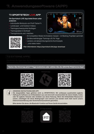 20
7.1 SPORTSTECH LIVE APP
Die Sportstech LIVE App bietet Ihnen unter
anderem:
• Individuelle Workouts von Profi-Trainer*n
• Landscape- und Outdoor-Videos
• Trainingsschwerpunkte festlegen
• Trainingsdaten in Echtzeit
• Trainigshistorie und -metriken
• Im Competition Mode mit Anderen messen – im Ranking Trophäen sammeln
• Geräteunabhängige Trainings z.B. für Yoga
• Leckere und abwechslungsreiche Kochrezepte
• ...und vieles mehr!
Hier informieren: https://sportstech.link/app-download
7. Anwendungssoftware (APP)
7.2 EXTERNE APPS
Sie können die Apps über die hier abgebildeten QR-Codes herunterladen oder in Ihrem Store suchen.
Voraussetzung für mobiles Gerät: Android 5.0 oder höher mit Bluetooth 4.0, iOS 8.0 oder höher.
Testen Sie Kinomap jetzt 7 Tage kostenlos oder wählen Sie die GRATIS Fit&Home-App!
Android iOS
Kinomap
HINWEISE ZUR NUTZUNG DER APP:
Die dargestellten Apps gehören nicht zu SPORTSTECH. Wir schliessen ausdrücklich jegliche
Haftung für Software von Drittanbietern aus und sind nicht verantwortlich für deren Inhalte, Codes
oder für jegliche Verluste oder Schäden aus deren Nutzung. Wenn Sie Drittanbieter-Ressourcen
nutzen, unterliegen Sie deren Bedingungen und Lizenzen und werden nicht mehr durch unsere
Datenschutzerklärung oder Sicherheitsmassnahmen geschützt.
Bitte denken Sie daran, die Bluetooth-Funktion auf Ihrem Gerät einzuschalten.
Android iOS
FIT&HOME
 