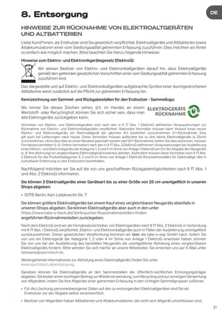 21
DE
DE
8. Entsorgung
HINWEISE ZUR RÜCKNAHME VON ELEKTROAL
TGERÄTEN
UND AL
TBATTERIEN
Liebe Kund*innen, als Endnutzer sind Sie gesetzlich verpflichtet, Elektroaltgeräte und Altbatterien sowie
Altakkumulatoren einer vom Siedlungsabfall getrennten Erfassung zuzuführen. Dies möchten wir Ihnen
so einfach wie möglich machen. Bitte beachten Sie hierzu folgende Hinweise:
Hinweise zum Elektro- und Elektronikgerätegesetz (ElektroG)
Wir weisen Besitzer von Elektro- und Elektronikaltgeräten darauf hin, dass Elektroaltgeräte
gemäß den geltenden gesetzlichen Vorschriften einer vom Siedlungsabfall getrennten Erfassung
zuzuführen sind.
Das dargestellte und auf Elektro- und Elektronikaltgeräten aufgebrachte Symbol einer durchgestrichenen
Abfalltonne weist zusätzlich auf die Pflicht zur getrennten Erfassung hin.
Kennzeichnung von Sammel- und Rückgabestellen für den Endnutzer - Sammellogo:
Wo immer Sie dieses Zeichen sehen, d.h. im Handel, an einem
Wertstoff- oder Recyclinghof, können Sie sich sicher sein, dass man
alte Elektrogeräte zurückgeben kann.
Vertreiber von Elektro- und Elektronikgeräten sind nach den in § 17 Abs. 1 ElektroG definierten Voraussetzungen zur
Rücknahme von Elektro- und Elektronikaltgeräten verpflichtet. Stationäre Vertreiber müssen beim Verkauf eines neuen
Elektro- und Elektronikgeräts ein Elektroaltgerät der gleichen Art kostenfrei zurücknehmen (1:1-Rücknahme). Dies
gilt auch bei Lieferungen nach Hause. Diese Vertreiber müssen außerdem bis zu drei kleine Elektroaltgeräte (≤ 25cm)
zurücknehmen, ohne dass dies an einen Neukauf geknüpft werden darf (0:1-Rücknahme). Sofern Sie dies wünschen, müssen
Fernabsatzvertreiber (z. B. Online-Vertreiber) nach den in § 17 Abs. 2 ElektroG definierten Voraussetzungen bei Auslieferung
eines Elektro- und Elektronikgeräts der Kategorie 1, 2 und 4 im Sinne von Anlage 1 ElektroG am Ort der Abgabe des Neugeräts
(z. B. Ihre Wohnung) ein vergleichbares Elektroaltgerät kostenlos abholen. Außerdem müssen diese Vertreiber nach § 17 Abs.
2 ElektroG für die Produktkategorien 3, 5 und 6 im Sinne von Anlage 1 ElektroG Rücknahmestellen für Elektroaltge räte in
zumutbarer Entfernung zu den Endnutzern bereithalten.
Nachfolgend möchten wir Sie auf die von uns geschaffenen Rückgabemöglichkeiten nach § 17 Abs. 1
und Abs. 2 ElektroG informieren.
Sie können 3 Elektroaltgeräte einer Geräteart bis zu einer Größe von 25 cm unentgeltlich in unseren
Shops abgeben:
• 10178 Berlin; Karl-Liebknecht-Str. 7
Sie können größere Elektroaltgeräte bei einem Kauf eines vergleichbaren Neugeräts ebenfalls in
unseren Shops abgeben. Sie können Elektroaltgeräte aber auch in den unter
https://www.take-e-back.de/Verbraucher-Ruecknahmestellen-finden
angeführten Rücknahmestellen zurückgeben.
Nach dem ElektroG sind wir als Fernabsatzvertreiber von Elektrogeräten nach § 17 Abs. 2 ElektroG in Verbindung
mit § 17 Abs. 1 ElektroG verpflichtet, Elektro- und Elektronikaltgeräte auch in Fällen der Auslieferung unentgeltlich
zurückzunehmen. Dieser gesetzlichen Verpflichtung kommen wir über die take-e-way GmbH nach. Sofern Sie
von uns ein Elektrogerät der Kategorie 1, 2 oder 4 im Sinne von Anlage 1 ElektroG erworben haben, können
Sie von uns bei der Auslieferung des bestellten Neugeräts die unentgeltliche Abholung eines vergleichbaren
Elektroaltgeräts fordern. Bitte wenden Sie sich hierfür an unsere Mitarbeiter. Sie erreichen uns per E-Mail unter
takeaway@sportstech.de.
Weitergehende Informationen zur Abholung eines Elektroaltgeräts finden Sie unter
www.sportstech.de/entsorgung.
Daneben können Sie Elektroaltgeräte an den Sammelstellen der öffentlich-rechtlichen Entsorgungsträger
abgeben.SieleisteneinenwichtigenBeitragzurWiederverwendung,zumRecyclingundzursonstigenVerwertung
von Altgeräten, indem Sie Ihre Altgeräte einer getrennten Erfassung in den richtigen Sammelgruppen zuführen.
• Für die Löschung personenbezogener Daten auf den zu entsorgenden Elektroaltgeräten sind Sie als
Endnutzer vor der Abgabe selbst verantwortlich.
• Besitzer von Altgeräten haben Altbatterien und Altakkumulatoren, die nicht vom Altgerät umschlossen sind,
 