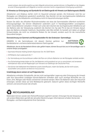 22
sowie Lampen, die zerstörungsfrei aus dem Altgerät entnommen werden können, im Regelfall vor der Abgabe
an einer Erfassungsstelle vom Altgerät zu trennen und einer hierfür vorgesehenen Entsorgung zuzuführen.
B. Hinweise zur Entsorgung und Symbolik für ein Elektrogerät mit Hinweis zum Batteriegesetz (BattG)
Altbatterien und Altakkus dürfen nicht im Hausmüll entsorgt werden. Als Endnutzer sind Sie zur
Rückgabe von Altbatterien gesetzlich verpflichtet. Das Zeichen mit der durchgekreuzten Abfalltonne
bedeutet, dass Sie Altbatterien und Altakkus nicht im Hausmüll entsorgen dürfen.
Nutzen Sie dafür die offiziellen Rücknahmestellen wie etwa die Sammelstellen öffentlich-rechtlicher
Entsorgungsträger. Sie können Altbatterien außerdem auch in Handelsgeschäften zurückgeben,
sofern diese Batterien veräußern. Finden sich unter dem Zeichen der durchgekreuzten Abfalltonne auf
der Batterie oder der Verpackung zusätzlich die Zeichen Cd, Hg oder Pb ist das ein Hinweis darauf,
dass die Batterie entweder Cadmium, Quecksilber oder Blei enthält. Es handelt sich dabei um giftige
Schwermetalle, die nicht nur erhebliche Risiken für die Umwelt, sondern auch für die menschliche
Gesundheit bergen.
Kennzeichnung von Sammel-und Rückgabestellen für den Endnutzer- Sammellogo:
HINWEIS: In die Sammelboxen mit diesem Zeichen gehören nur
Gerätebatterien und keine batteriebetriebenen Elektrogeräte
Altbatterien, die wir als Neubatterie führen oder geführt haben, können Sie auch bei uns im Versandlager oder in
unseren Shops zurückgeben:
• Sportstech Brands Holding GmbH; Köpenicker Str. 44; 12357 Berlin
• 10178 Berlin; Karl-Liebknecht-Str. 7
• Zur Vermeidung von Kurzschlüssen sollten die Pole von Lithium-Batterien vor der Rückgabe verklebt werden.
• Aus Sicherheitsgründen bitten wir Sie, die Batterien nicht postalisch an uns zu verschicken und verweisen
exemplarisch dazu auf die Regelungen zum Versand von Gefahrgut der Deutschen Post.
• Sie können die Haltbarkeit Ihrer Batterien positiv beeinflussen, indem Sie Geräte, die Sie nicht nutzen,
ausschalten und zusätzlich die Batterien herausnehmen.
Unabhängig davon weisen wir auf Folgendes hin:
Altbatterien enthalten Schadstoffe, die bei nicht sachgemäßer Lagerung oder Entsorgung die Umwelt
oder Ihre Gesundheit schädigen können.Batterien enthalten aber auch wichtige Rohstoffe wie z.B.
Eisen, Zink, Mangan oder Nickel und können verwertet werden. Wenn Sie Batterien über den Hausmüll
entsorgen, werden diese auf eine Mülldeponie gebracht. Dadurch gehen diese wichtigen Rohstoffe
verloren und verschmutzen die Umwelt.
RECYCLINGKREISLAUF
Materialien können wieder dem Rohstoffkreislauf zugeführt werden. Entsorgen Sie die Verpackung
udn andere Materialien gemäß den aktuellen Bestimmungen. Informationen erhalten Sie bei den
Rückgabe- und Sammelsystemen Ihrer Gemeinde.
 