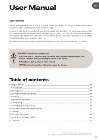 23
DE
EN
User Manual
WARNING! Danger from improper use!
• Make sure that ALL persons using the device have read and understood this user
manual. Keep this manual in a safe place close to the device.
• Adhere to ALL Safety Advices in this manual.
• NEVER overexert yourself or others when using the device.
Dear customer,
We are pleased you chose a device from the SPORTSTECH product range. SPORTSTECH sports
equipment offers you high quality and new technology.
In order to fully use the potential of your device and be able to enjoy it for many years, please read
this manual carefully before starting up and beginning of training, and use the device according to the
instructions. The operational safety and function of the device can only be guaranteed if the safety
instructions in this user manual are observed.
We shall not assume any liability for damages resulting from improper use or incorrect operation.
Table of contents
Scope of delivery....................................................................................................................................................24
Technical data..........................................................................................................................................................24
Unboxingvideo........................................................................................................................................................24
Exploded view/spare parts list...........................................................................................................................24
Conformity................................................................................................................................................................24
1. Important Safety Notes.....................................................................................................................................25
2. Assembling..........................................................................................................................................................27
3. Setting up, Folding, Storing........................................................................................................................... 29
4. Overview of console and computer............................................................................................................ 30
5. Training.................................................................................................................................................................. 31
6. Further Information...........................................................................................................................................37
7. Application Software (APP)............................................................................................................................40
8. Disposal................................................................................................................................................................ 41
This manual represents a status at press date.
It is subject to changes without notice and to errors and omissions.
 