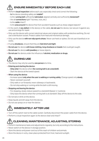26
ENSURE IMMEDIATELY BEFORE EACH USE
• Perform visual inspection before each use; especially check and correct the following:
- Is the device standing safely and stable?
- Is the running belt sufficiently lubricated, aligned centrally and sufficiently tensioned?
- Are all connections tight ? (screws, nuts, etc.)
- Is the cable intact?
- Is the area around the device free from accident hazards such as sharp-edged objects?
• In the event of any defect in the device or the cable, do not use the device, but secure it against any
use and arrange for repair.
• Only use the device with correct electrical values and original cables with protective earthing. Do not
use a distribution socket. Protect cables from heat and mechanical damage.
• Only use the device with non-slip sports shoes. Never use heels or spikes. Do not use it barefoot or on
socks.
• If using shoelaces, ensure that they are tied short and tight.
• Do not use the device with loose clothing, long shoelaces or towels that could get caught.
• Do not use the device with jewellery or loose objects.
• Do not use the device under the influence of alcohol, medication or drugs.
DURING USE
• The device may only be used by one person at a time.
• Entering and starting the device:
- Only enter the device when the running belt is at a standstill.
- Start the device at the lowest speed.
• When using the device:
- Increase speed only when the user is walking or running safely. Change speed only slowly.
- Never overexert yourself.
- Only walk or run forwards; never sideways or backwards.
- Do not stop walking or running while the belt is still moving.
• Stopping and leaving the device:
- For stopping, slowly reduce speed to a standstill (Speed +/- buttons).
- Only leave the device when the running belt is at standstill. Step off the device to the side.
• Do not eat or drink on the device.
• Keep liquids and dirt away from the device.
• Do not use sprays on or near the device
IMMEDIATELY AFTER USE
• Turn off the switch next to the cable socket. Carefully disconnect the power cable from the device.
• Perform a visual inspection again: Is the device clean and intact?
CLEANING, MAINTENANCE, ADJUSTING, STORING
• Perform maintenance tasks and adjustments regularly, but only according to the instructions.
• Never switch on the device in storage position.
• Store the device and power cord out of the reach of children and animals.
• Store the device in a dry, clean place protected from frost, heat and sunlight.
 