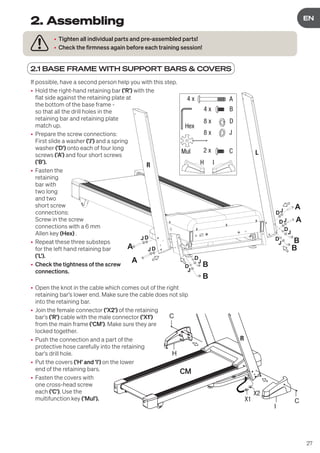 27
DE
EN
2.1 BASE FRAME WITH SUPPORT BARS & COVERS
• Tighten all individual parts and pre-assembled parts!
• Check the firmness again before each training session!
2. Assembling
B
B
B
B
A
A
A
A
JD
J
D
J
D
J
D
J
J
J
D
D
D
R
L
JD
A
B
D
J
4 x
4 x
8 x
8 x
Hex
Mul
H I
C
2 x
If possible, have a second person help you with this step.
• Hold the right-hand retaining bar ('R') with the
flat side against the retaining plate at
the bottom of the base frame -
so that all the drill holes in the
retaining bar and retaining plate
match up.
• Prepare the screw connections:
First slide a washer ('J') and a spring
washer ('D') onto each of four long
screws ('A') and four short screws
('B').
• Fasten the
retaining
bar with
two long
and two
short screw
connections:
Screw in the screw
connections with a 6 mm
Allen key (Hex) .
• Repeat these three substeps
for the left hand retaining bar
('L').
• Check the tightness of the screw
connections.
• Open the knot in the cable which comes out of the right
retaining bar's lower end. Make sure the cable does not slip
into the retaining bar.
• Join the female connector ('X2') of the retaining
bar's ('R') cable with the male connector ('X1')
from the main frame ('CM'). Make sure they are
locked together.
• Push the connection and a part of the
protective hose carefully into the retaining
bar's drill hole.
• Put the covers ('H' and 'I') on the lower
end of the retaining bars.
• Fasten the covers with
one cross-head screw
each ('C'). Use the
multifunction key ('Mul').
H
I
C
C
X1
X2
 