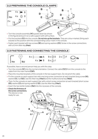 28
2.2 PREPARING THE CONSOLE CLAMPS
2.3 FASTENING AND CONNECTING THE CONSOLE
B
D
E
4 x
4 x
2 x
Hex
B
E
D
E
B
D
• Turn the console assembly ('K') upside down (as shown
in the figure) and put it on a safe support with soft surface.
• Put the brackets ('E') into the console. Do not mix up the brackets: They are colour-marked. Bring each
bracket to the position with the corresponding colour mark in the console.
• Fasten each bracket with two screws ('B') and spring washers ('D'). Screw in the screw connections
with a 6 mm Allen key (Hex).
If possible, have a second person help you with this step.
• Turn the console ('K') into the normal orientation. Connect the cable ('CC') from the console to the
cable from the main frame ('CM').
• Place the mounted brackets of the console in the two support bars. Do not pinch the cable.
• Fix the console on each support bar with one long screw connection at each bracket (long screw ('A'),
washer ('J'), nut ('G')). Use the Allen key ('Hex') and the multifunctional key ('Mul').
• Then, fix the console on each support bar with a short screw connection at each bracket (short screw
('B'), washer ('J') and spring washer (' D')). Use the Allen key ('Hex').
• Insert the two bottle holders ('Bo') into the recesses of the console.
• Check the firmness of
the screw connections.
The device is now
ready for use.
4 x
4 x
8 x
8 x
Hex Mul
A
B
D
J
2 x F
Bo
B
D
J
J
J
A
A
G
G
B
D J
G
A
B
Cu
Cu
R
R
CC
CM
K
 