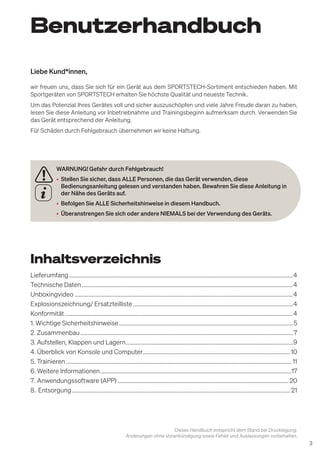 3
Benutzerhandbuch
Dieses Handbuch entspricht dem Stand bei Drucklegung.
Änderungen ohne Vorankündigung sowie Fehler und Auslassungen vorbehalten.
WARNUNG! Gefahr durch Fehlgebrauch!
• Stellen Sie sicher, dass ALLE Personen, die das Gerät verwenden, diese
Bedienungsanleitung gelesen und verstanden haben. Bewahren Sie diese Anleitung in
der Nähe des Geräts auf.
• Befolgen Sie ALLE Sicherheitshinweise in diesem Handbuch.
• Überanstrengen Sie sich oder andere NIEMALS bei der Verwendung des Geräts.
Liebe Kund*innen,
wir freuen uns, dass Sie sich für ein Gerät aus dem SPORTSTECH-Sortiment entschieden haben. Mit
Sportgeräten von SPORTSTECH erhalten Sie höchste Qualität und neueste Technik.
Um das Potenzial Ihres Gerätes voll und sicher auszuschöpfen und viele Jahre Freude daran zu haben,
lesen Sie diese Anleitung vor Inbetriebnahme und Trainingsbeginn aufmerksam durch. Verwenden Sie
das Gerät entsprechend der Anleitung.
Für Schäden durch Fehlgebrauch übernehmen wir keine Haftung.
Inhaltsverzeichnis
Lieferumfang..............................................................................................................................................................4
Technische Daten.....................................................................................................................................................4
Unboxingvideo..........................................................................................................................................................4
Explosionszeichnung/ Ersatzteilliste.................................................................................................................4
Konformität.................................................................................................................................................................4
1. Wichtige Sicherheitshinweise...........................................................................................................................5
2. Zusammenbau...................................................................................................................................................... 7
3. Aufstellen, Klappen und Lagern......................................................................................................................9
4. Überblick von Konsole und Computer........................................................................................................10
5. Trainieren............................................................................................................................................................... 11
6. Weitere Informationen.......................................................................................................................................17
7. Anwendungssoftware (APP)......................................................................................................................... 20
8. Entsorgung.......................................................................................................................................................... 21
 
