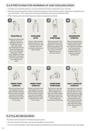 32
5.2 STRETCHING FOR WARMING UP AND COOLING DOWN
• To begin your training session, do some stretching. Never overstretch your muscles.
• We recommend to perform each of the following excercises 10 times and to repeat the complete cycle
up to five times. Then make your training according to your personal fitness level.
• After training, also do stretching excercises to properly cool down.
HEAD ROLLS
Rotate your head to the
right for one count,
feeling the stretch up
the left side of your
neck, then rotate
your head back for one
count, stretching your
chin to the ceiling and
letting your mouth
open. Rotate your head
to the left for one count,
then drop your head to
your chest for one
count.
1
SHOULDER
LIFTS
Lift your right shoulder
toward your ear for one
count. Then lift your left
shoulder up for one
count as you lower your
right shoulder.
2
SIDE
STRETCHES
Open your arms to the
side and lift them until
they are over your head.
Reach your right arm as
far toward the ceiling as
you can for one count.
Repeat this action
with your left arm.
3
QUADRICEPS
STRETCH
With one hand against
a wall for balance, reach
behind you and pull
your right foot up. Bring
your heel as close
to your buttocks as
possible. Hold for 15
counts and repeat
with left foot.
4
INNER THIGH
STRETCH
Sit with the soles of your
feet together and your
knees pointing outward.
Pull your feet as close to
your groin as possible.
Gently push your knees
toward the floor. Hold
for 15 counts.
5
INNER THIGH
STRETCH
Sit with the soles of your
feet together and your
knees pointing outward.
Pull your feet as close to
your groin as possible.
Gently push your knees
toward the floor. Hold
for 15 counts.
6
HAMSTRING
STRETCHES
Extend your right leg.
Rest the sole of your
left foot against your
right inner thigh. Stretch
toward your toe as far
as possible. Hold for 15
counts. Relax and
then repeat with left leg.
7
CALF / ACHILLES
STRETCH
Lean against a wall with
your left leg in front of
the right and your arms
forward. Keep your right
leg straight and the left
foot on the floor; then
bend the left leg and
lean forward by moving
your hips toward the
wall. Hold, then repeat
on the other side for 15
counts.
8
5.3 PULSE MEASURING
You have several options for measuring your pulse:
• Put your hands on the heart rate sensor handles on the console.
• Put on a heart rate belt or heart rate wristband with Bluetooth wireless transmission of the heart rate signal.
 