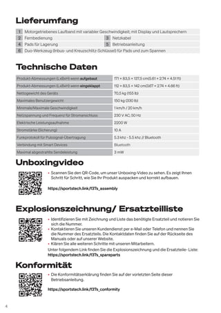 4
• Identifizieren Sie mit Zeichnung und Liste das benötigte Ersatzteil und notieren Sie
sich die Nummer.
• Kontaktieren Sie unseren Kundendienst per e-Mail oder Telefon und nennen Sie
die Nummer des Ersatzteils. Die Kontaktdaten finden Sie auf der Rückseite des
Manuals oder auf unserer Website.
• Klären Sie alle weiteren Schritte mit unseren Mitarbeitern.
Unter folgendem Link finden Sie die Explosionszeichnung und die Ersatzteile- Liste:
https://sportstech.link/f37s_spareparts
• Scannen Sie den QR-Code, um unser Unboxing-Video zu sehen. Es zeigt Ihnen
Schritt für Schritt, wie Sie Ihr Produkt auspacken und korrekt aufbauen.
https://sportstech.link/f37s_assembly
• Die Konformitätserklärung finden Sie auf der vorletzten Seite dieser
Betriebsanleitung.
https://sportstech.link/f37s_conformity
Explosionszeichnung/ Ersatzteilliste
Unboxingvideo
Lieferumfang
1 Motorgetriebenes Laufband mit variabler Geschwindigkeit; mit Display und Lautsprechern
2 Fernbedienung 3 Netzkabel
4 Pads für Lagerung 5 Betriebsanleitung
6 Duo-Werkzeug (Inbus- und Kreuzschlitz-Schlüssel) für Pads und zum Spannen
Technische Daten
Produkt-Abmessungen (LxBxH) wenn aufgebaut 171 x 83,5 x 137,5 cm(5.61 x 2.74 x 4.51 ft)
Produkt-Abmessungen (LxBxH) wenn eingeklappt 112 x 83,5 x 142 cm(3.67 x 2.74 x 4.66 ft)
Nettogewicht des Geräts 70,5 kg (155 lb)
Maximales Benutzergewicht 150 kg (330 lb)
Minimale/Maximale Geschwindigkeit 1 km/h / 20 km/h
Netzspannung und Frequenz für Stromanschluss 230 V AC; 50 Hz
Elektrische Leistungsaufnahme 2200 W
Stromstärke (Sicherung) 10 A
Funkprotokoll für Pulssignal-Übertragung 5.3 khz - 5.5 khz // Bluetooth
Verbindung mit Smart Devices Bluetooth
Maximal abgestrahlte Sendeleistung 3 mW
Konformität
 