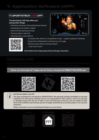 40
7.1 SPORTSTECH LIVE APP
The Sportstech LIVE App offers you,
among other things:
• Individual workouts with professional trainers
• Landscape and outdoor videos
• Determining training priorities
• Training data in real time
• Training history and metrics
• Compete with others in competition mode - collect trophies in ranking
• Equipment-independent workouts e.g. for yoga
• Delicious and varied cooking recipes
• ...and much more!
Information here: https://sportstech.link/app-download
7. Application Software (APP)
7.2 EXTERNAL APPS
YoucandownloadtheappsusingtheQRcodesshownhereorsearchinyourstore.Minimumcompatibility
specifications for mobile device; android 5.0 or higher with Bluetooth 4.0, iOS 8.0 or higher.
Check out Kinomap for 7 days now for free or choose the FREE FIT&HOME app!
Android iOS
Kinomap
NOTES ON USING THE APP:
The apps presented do not belong to SPORTSTECH. We expressly disclaim all liability of any kind
whatsoever for third-party software and are not responsible for their content, code or for any loss
or damage arising from the use of them. If you use third-party resources, you are subject to their
terms and conditions and licenses and are no longer protected by our privacy policy or our security
measures.
Please remember to turn on the Bluetooth feature on your device.
Android iOS
FIT&HOME
 