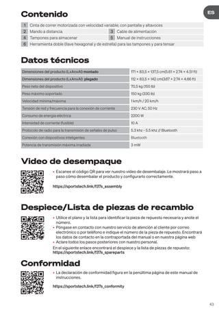 43
DE
ES
Contenido
1 Cinta de correr motorizada con velocidad variable; con pantalla y altavoces
2 Mando a distancia 3 Cable de alimentación
4 Tampones para almacenar 5 Manual de instrucciones
6 Herramienta doble (llave hexagonal y de estrella) para las tampones y para tensar
Datos técnicos
Dimensiones del producto (LxAnxAl) montado 171 x 83,5 x 137,5 cm(5.61 x 2.74 x 4.51 ft)
Dimensiones del producto (LxAnxAl) plegado 112 x 83,5 x 142 cm(3.67 x 2.74 x 4.66 ft)
Peso neto del dispositivo 70,5 kg (155 lb)
Peso máximo soportado 150 kg (330 lb)
Velocidad mínima/máxima 1 km/h / 20 km/h
Tensión de red y frecuencia para la conexión de corriente 230 V AC; 50 Hz
Consumo de energía eléctrica 2200 W
Intensidad de corriente (fusible) 10 A
Protocolo de radio para la transmisión de señales de pulso 5.3 khz - 5.5 khz // Bluetooth
Conexión con dispositivos inteligentes Bluetooth
Potencia de transmisión máxima irradiada 3 mW
• Utilice el plano y la lista para identificar la pieza de repuesto necesaria y anote el
número.
• Póngase en contacto con nuestro servicio de atención al cliente por correo
electrónico o por teléfono e indique el número de la pieza de repuesto. Encontrará
los datos de contacto en la contraportada del manual o en nuestra página web
• Aclare todos los pasos posteriores con nuestro personal.
En el siguiente enlace encontrará el despiece y la lista de piezas de repuesto:
https://sportstech.link/f37s_spareparts
• Escanee el código QR para ver nuestro vídeo de desembalaje. Le mostrará paso a
paso cómo desembalar el producto y configurarlo correctamente.
https://sportstech.link/f37s_assembly
• La declaración de conformidad figura en la penúltima página de este manual de
instrucciones.
https://sportstech.link/f37s_conformity
Despiece/Lista de piezas de recambio
Video de desempaque
Conformidad
 