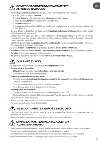 45
DE
ES
COMPROBACIONES INMEDIATAMENTE
ANTES DE CADA USO
• Realice inspecciones visuales antes de cada uso; en particular, compruebe y corrija:
- Si el dispositivo es seguro y estable.
- Si la cinta de correr está suficientemente lubricada, centrada y tensa.
- Si están todas las conexiones fijas (tornillos, tuercas, etc.)
- Si el cable está intacto.
- Si el entorno del dispositivo está libre de objetos que puedan provocar accidentes, como objetos de
bordes afilados.
• En caso de que el dispositivo o el cable presente cualquier defecto, no lo utilice, evite que nadie pueda
utilizarlo y organice la reparación.
• Utilice el dispositivo solo si se dan los valores de conexión eléctrica correctos y se cuenta con los cables
originales con puesta a tierra de protección. No utilice una toma múltiple o regleta. Proteja los cables del
calor y los daños mecánicos.
• Utilice el dispositivo solo con calzado deportivo antideslizante. Nunca use zapatos de tacón o con tacos.
No haga deporte descalzo o con medias.
• Si utiliza zapatos con cordones, asegúrese de que estén atados corta y firmemente.
• Noutiliceeldispositivoconropaancha,concordoneslargosnicontoallasquepuedanquedaratrapadas.
• No utilice el dispositivo con joyas u objetos sueltos.
• No utilice el dispositivo bajo la influencia del alcohol, medicamentos o drogas.
DURANTE EL USO
• El dispositivo solo puede ser utilizado por una sola persona a la vez.
• Entrar e iniciar el dispositivo:
- Súbase al dispositivo solo cuando la cinta de correr esté parada.
- Inicie el dispositivo a la velocidad más baja.
• Durante el funcionamiento del dispositivo:
- Aumente la velocidad solo cuando el usuario corra de forma segura. Cambie la velocidad lentamente.
- Nunca se sobreesfuerce.
- Corra solo hacia adelante; nunca hacia los lados o hacia atrás.
- No se detenga sobre la cinta de correr en movimiento.
• Parada y salida del dispositivo:
- Disminuya la velocidad lentamente hasta detenerse (teclas Speed +/–).
- Bájesedeldispositivosolocuandolacintaestéparada.Paraello,agárresedelmanillarybajeporunlateral.
• No coma ni beba en el dispositivo.
• Mantenga los líquidos y la suciedad alejados del dispositivo.
• No utilice aerosoles en o cerca del dispositivo.
INMEDIATAMENTE DESPUÉS DE SU USO
• Desconecte el interruptor situado junto al cable de alimentación. Retire con cuidado el cable de
alimentación del dispositivo.
• Realice de nuevo una inspección visual : ¿Está el dispositivo limpio e intacto?
LIMPIEZA, MANTENIMIENTO, AJUSTE Y
ALMACENAMIENTO
• Realice tareas de mantenimiento y ajustes regularmente, pero solo de acuerdo con las instrucciones.
• Nunca encienda el dispositivo con la cinta de correr plegada hacia arriba.
• Guarde el dispositivo y el cable de alimentación fuera del alcance de los niños y los animales.
• Almacene el dispositivo seco, limpio y protegido de las heladas, el calor y la luz solar.
 