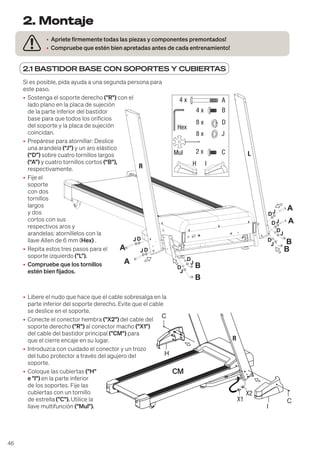 46
2.1 BASTIDOR BASE CON SOPORTES Y CUBIERTAS
• Apriete firmemente todas las piezas y componentes premontados!
• Compruebe que estén bien apretadas antes de cada entrenamiento!
2. Montaje
B
B
B
B
A
A
A
A
JD
J
D
J
D
J
D
J
J
J
D
D
D
R
L
JD
A
B
D
J
4 x
4 x
8 x
8 x
Hex
Mul
H I
C
2 x
Si es posible, pida ayuda a una segunda persona para
este paso.
• Sostenga el soporte derecho ("R") con el
lado plano en la placa de sujeción
de la parte inferior del bastidor
base para que todos los orificios
del soporte y la placa de sujeción
coincidan.
• Prepárese para atornillar: Deslice
una arandela (“J”) y un aro elástico
(“D”) sobre cuatro tornillos largos
(“A”) y cuatro tornillos cortos (“B”),
respectivamente.
• Fije el
soporte
con dos
tornillos
largos
y dos
cortos con sus
respectivos aros y
arandelas: atorníllelos con la
llave Allen de 6 mm (Hex) .
• Repita estos tres pasos para el
soporte izquierdo ("L").
• Compruebe que los tornillos
estén bien fijados.
• Libere el nudo que hace que el cable sobresalga en la
parte inferior del soporte derecho. Evite que el cable
se deslice en el soporte.
• Conecte el conector hembra ("X2") del cable del
soporte derecho ("R") al conector macho ("X1")
del cable del bastidor principal ("CM") para
que el cierre encaje en su lugar.
• Introduzca con cuidado el conector y un trozo
del tubo protector a través del agujero del
soporte.
• Coloque las cubiertas ("H"
e "I") en la parte inferior
de los soportes. Fije las
cubiertas con un tornillo
de estrella ("C"). Utilice la
llave multifunción ("Mul").
H
I
C
C
X1
X2
 