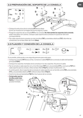 47
DE
ES
2.2 PREPARACIÓN DEL SOPORTE DE LA CONSOLA
2.3 FIJACIÓN Y CONEXIÓN DE LA CONSOLA
B
D
E
4 x
4 x
2 x
Hex
B
E
D
E
B
D
• Coloque la estructura de la consola (“K”) boca abajo
(como se muestra en la imagen) de forma segura y suave.
• Ponga los soportes de la consola (“E”) en la consola. No intercambie los soportes de la consola:
están marcados con colores. Coloque cada soporte de la consola en la posición del color
correspondiente.
• Fije cada soporte de la consola con dos tornillos ("B") y arandelas elásticas ("D"). Atornille las
conexiones con la llave Allen de 6 mm (Hex).
Si es posible, pida ayuda a una segunda persona para este paso.
• Coloque la consola (“K”) boca arriba. Conecte el cable ("CC") de la consola al cable del bastidor
principal ("CM").
• Coloque los soportes montados de la consola en los dos soportes. No pince el cable.
• Fije la consola a cada soporte con un tornillo largo ("A") con una arandela ("J") y una tuerca ("G") en
cada soporte para la consola. Utilice la llave Allen ("Hex") y la llave multifunción ("Mul").
• A continuación, fije el soporte de la consola en cada soporte con un tornillo corto ("B"), una arandela
("J") y una arandela elástica ("D"). Utilice la llave Allen ("Hex").
• Inserte los dos portabotellas ("Bo") en los huecos de la consola.
• Compruebe que los
tornillos estén bien
fijados. El dispositivo
ya está montado.
4 x
4 x
8 x
8 x
Hex Mul
A
B
D
J
2 x F
Bo
B
D
J
J
J
A
A
G
G
B
D J
G
A
B
Cu
Cu
R
R
CC
CM
K
 