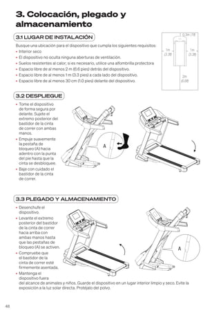 48
3. Colocación, plegado y
almacenamiento
3.1 LUGAR DE INSTALACIÓN
Busque una ubicación para el dispositivo que cumpla los siguientes requisitos:
• Interior seco
• El dispositivo no oculta ninguna aberturas de ventilación.
• Suelos resistentes al calor; si es necesario, utilice una alfombrilla protectora
• Espacio libre de al menos 2 m (6.6 pies) detrás del dispositivo.
• Espacio libre de al menos 1 m (3.3 pies) a cada lado del dispositivo.
• Espacio libre de al menos 30 cm (1.0 pies) delante del dispositivo.
3.2 DESPLIEGUE
• Tome el dispositivo
de forma segura por
delante. Sujete el
extremo posterior del
bastidor de la cinta
de correr con ambas
manos.
• Empuje suavemente
la pestaña de
bloqueo (A) hacia
adentro con la punta
del pie hasta que la
cinta se desbloquee.
• Baje con cuidado el
bastidor de la cinta
de correr.
3.3 PLEGADO Y ALMACENAMIENTO
• Desenchufe el
dispositivo.
• Levante el extremo
posterior del bastidor
de la cinta de correr
hacia arriba con
ambas manos hasta
que las pestañas de
bloqueo (A) se activen.
• Compruebe que
el bastidor de la
cinta de correr esté
firmemente asentada.
• Mantenga el
dispositivo fuera
del alcance de animales y niños. Guarde el dispositivo en un lugar interior limpio y seco. Evite la
exposición a la luz solar directa. Protéjalo del polvo.
2 m
1 m
0,3 m
1 m
1m
(3.3ft)
0,3m (1ft)
1m
(3.3ft)
2m
(6.6ft)
A
A
 