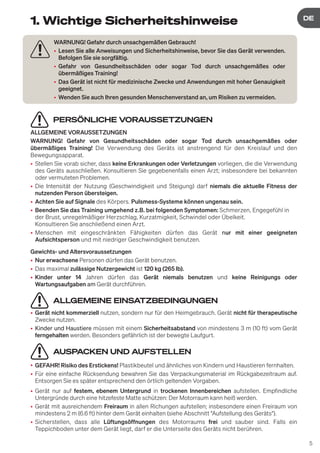 5
DE
DE
1. Wichtige Sicherheitshinweise
PERSÖNLICHE VORAUSSETZUNGEN
ALLGEMEINE VORAUSSETZUNGEN
WARNUNG! Gefahr von Gesundheitsschäden oder sogar Tod durch unsachgemäßes oder
übermäßiges Training! Die Verwendung des Geräts ist anstrengend für den Kreislauf und den
Bewegungsapparat.
• Stellen Sie vorab sicher, dass keine Erkrankungen oder Verletzungen vorliegen, die die Verwendung
des Geräts ausschließen. Konsultieren Sie gegebenenfalls einen Arzt; insbesondere bei bekannten
oder vermuteten Problemen.
• Die Intensität der Nutzung (Geschwindigkeit und Steigung) darf niemals die aktuelle Fitness der
nutzenden Person übersteigen.
• Achten Sie auf Signale des Körpers. Pulsmess-Systeme können ungenau sein.
• Beenden Sie das Training umgehend z.B. bei folgenden Symptomen: Schmerzen, Engegefühl in
der Brust, unregelmäßiger Herzschlag, Kurzatmigkeit, Schwindel oder Übelkeit.
Konsultieren Sie anschließend einen Arzt.
• Menschen mit eingeschränkten Fähigkeiten dürfen das Gerät nur mit einer geeigneten
Aufsichtsperson und mit niedriger Geschwindigkeit benutzen.
Gewichts- und Altersvoraussetzungen
• Nur erwachsene Personen dürfen das Gerät benutzen.
• Das maximal zulässige Nutzergewicht ist 120 kg (265 lb).
• Kinder unter 14 Jahren dürfen das Gerät niemals benutzen und keine Reinigungs oder
Wartungsaufgaben am Gerät durchführen.
ALLGEMEINE EINSATZBEDINGUNGEN
• Gerät nicht kommerziell nutzen, sondern nur für den Heimgebrauch. Gerät nicht für therapeutische
Zwecke nutzen.
• Kinder und Haustiere müssen mit einem Sicherheitsabstand von mindestens 3 m (10 ft) vom Gerät
ferngehalten werden. Besonders gefährlich ist der bewegte Laufgurt.
AUSPACKEN UND AUFSTELLEN
• GEFAHR! Risiko des Erstickens! Plastikbeutel und ähnliches von Kindern und Haustieren fernhalten.
• Für eine einfache Rücksendung bewahren Sie das Verpackungsmaterial im Rückgabezeitraum auf.
Entsorgen Sie es später entsprechend den örtlich geltenden Vorgaben.
• Gerät nur auf festem, ebenem Untergrund in trockenen Innenbereichen aufstellen. Empfindliche
Untergründe durch eine hitzefeste Matte schützen: Der Motorraum kann heiß werden.
• Gerät mit ausreichendem Freiraum in allen Richungen aufstellen; insbesondere einen Freiraum von
mindestens 2 m (6.6 ft) hinter dem Gerät einhalten (siehe Abschnitt "Aufstellung des Geräts").
• Sicherstellen, dass alle Lüftungsöffnungen des Motorraums frei und sauber sind. Falls ein
Teppichboden unter dem Gerät liegt, darf er die Unterseite des Geräts nicht berühren.
WARNUNG! Gefahr durch unsachgemäßen Gebrauch!
• Lesen Sie alle Anweisungen und Sicherheitshinweise, bevor Sie das Gerät verwenden.
Befolgen Sie sie sorgfältig.
• Gefahr von Gesundheitsschäden oder sogar Tod durch unsachgemäßes oder
übermäßiges Training!
• Das Gerät ist nicht für medizinische Zwecke und Anwendungen mit hoher Genauigkeit
geeignet.
• Wenden Sie auch Ihren gesunden Menschenverstand an, um Risiken zu vermeiden.
 