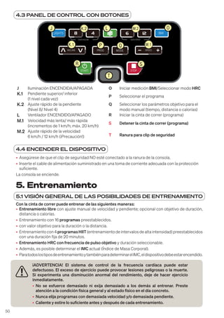 50
5. Entrenamiento
5.1 VISIÓN GENERAL DE LAS POSIBILIDADES DE ENTRENAMIENTO
Con la cinta de correr puede entrenar de las siguientes maneras:
• Entrenamiento libre con ajuste manual de velocidad y pendiente; opcional con objetivo de duración,
distancia o calorías.
• Entrenamiento con 16 programas preestablecidos.
• con valor objetivo para la duración o la distancia.
• Entrenamiento con 4 programasHIIT (entrenamiento de intervalos de alta intensidad) preestablecidos
con una duración fija de 20 minutos.
• Entrenamiento HRC con frecuencia de pulso objetivo y duración seleccionable.
• Además, es posible determinar el IMC actual (Índice de Masa Corporal).
• ParatodoslostiposdeentrenamientoytambiénparadeterminarelIMC,eldispositivodebeestarencendido.
¡ADVERTENCIA! El sistema de control de la frecuencia cardíaca puede estar
defectuoso. El exceso de ejercicio puede provocar lesiones peligrosas o la muerte.
Si experimenta una disminución anormal del rendimiento, deje de hacer ejercicio
inmediatamente.
• No se esfuerce demasiado ni exija demasiado a los demás al entrenar. Preste
atención a la condición física general y al estado físico en el día concreto.
• Nunca elija programas con demasiada velocidad y/o demasiada pendiente.
• Caliente y estire lo suficiente antes y después de cada entrenamiento.
4.3 PANEL DE CONTROL CON BOTONES
LIGHTS BMI
INCLINE SPEED
MODE
PROG
QUICK INCLINE QUICK SPEED
STOP
START
J L O
K.1 P Q
T
R
K.2
M.1
M.2
S
J Iluminación ENCENDIDA/APAGADA O Iniciar medición BMI/Seleccionar modo HRC
K.1 Pendiente superior/ inferior
(1 nivel cada vez)
P Seleccionar el programa
K.2 Ajuste rápido de la pendiente
(Nivel 8/ Nivel 4)
Q Seleccionar los parámetros objetivo para el
modo manual (tiempo, distancia o calorías)
L Ventilador ENCENDIDO/APAGADO R Iniciar la cinta de correr (programa)
M.1 Velocidad más lenta/ más rápida
(incrementos de 1 km/h; máx. 20 km/h)
S Detener la cinta de correr (programa)
M.2 Ajuste rápido de la velocidad
6 km/h / 12 km/h (¡Precaución!) T Ranura para clip de seguridad
4.4 ENCENDER EL DISPOSITIVO
• Asegúrese de que el clip de seguridad NO esté conectado a la ranura de la consola.
• Inserte el cable de alimentación suministrado en una toma de corriente adecuada con la protección
suficiente.
La consola se enciende.
 