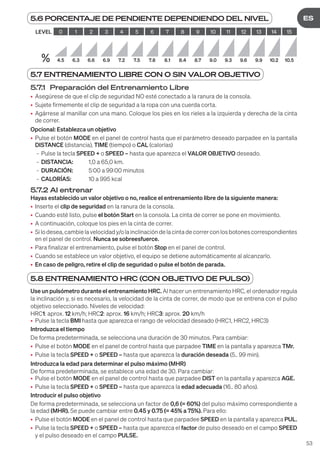 53
DE
ES
5.7 ENTRENAMIENTO LIBRE CON O SIN VALOR OBJETIVO
5.7.1 Preparación del Entrenamiento Libre
• Asegúrese de que el clip de seguridad NO esté conectado a la ranura de la consola.
• Sujete firmemente el clip de seguridad a la ropa con una cuerda corta.
• Agárrese al manillar con una mano. Coloque los pies en los rieles a la izquierda y derecha de la cinta
de correr.
Opcional: Establezca un objetivo
• Pulse el botón MODE en el panel de control hasta que el parámetro deseado parpadee en la pantalla
DISTANCE (distancia), TIME (tiempo) o CAL (calorías)
- Pulse la tecla SPEED + o SPEED – hasta que aparezca el VALOR OBJETIVO deseado.
- DISTANCIA: 1,0 a 65,0 km.
- DURACIÓN: 5:00 a 99:00 minutos
- CALORÍAS: 10 a 995 kcal
5.7.2 Al entrenar
Hayas establecido un valor objetivo o no, realice el entrenamiento libre de la siguiente manera:
• Inserte el clip de seguridad en la ranura de la consola.
• Cuando esté listo, pulse el botón Start en la consola. La cinta de correr se pone en movimiento.
• A continuación, coloque los pies en la cinta de correr.
• Silodesea,cambielavelocidady/olainclinacióndelacintadecorrerconlosbotonescorrespondientes
en el panel de control. Nunca se sobreesfuerce.
• Para finalizar el entrenamiento, pulse el botón Stop en el panel de control.
• Cuando se establece un valor objetivo, el equipo se detiene automáticamente al alcanzarlo.
• En caso de peligro, retire el clip de seguridad o pulse el botón de parada.
5.8 ENTRENAMIENTO HRC (CON OBJETIVO DE PULSO)
Use un pulsómetro durante el entrenamiento HRC. Al hacer un entrenamiento HRC, el ordenador regula
la inclinación y, si es necesario, la velocidad de la cinta de correr, de modo que se entrena con el pulso
objetivo seleccionado. Niveles de velocidad:
HRC1: aprox. 12 km/h; HRC2: aprox. 16 km/h; HRC3: aprox. 20 km/h
• Pulse la tecla BMI hasta que aparezca el rango de velocidad deseado (HRC1, HRC2, HRC3)
Introduzca el tiempo
De forma predeterminada, se selecciona una duración de 30 minutos. Para cambiar:
• Pulse el botón MODE en el panel de control hasta que parpadee TIME en la pantalla y aparezca TMr.
• Pulse la tecla SPEED + o SPEED – hasta que aparezca la duración deseada (5.. 99 min).
Introduzca la edad para determinar el pulso máximo (MHR)
De forma predeterminada, se establece una edad de 30. Para cambiar:
• Pulse el botón MODE en el panel de control hasta que parpadee DIST en la pantalla y aparezca AGE.
• Pulse la tecla SPEED + o SPEED – hasta que aparezca la edad adecuada (16.. 80 años).
Introducir el pulso objetivo
De forma predeterminada, se selecciona un factor de 0,6 (= 60%) del pulso máximo correspondiente a
la edad (MHR). Se puede cambiar entre 0.45 y 0.75 (= 45% a 75%). Para ello:
• Pulse el botón MODE en el panel de control hasta que parpadee SPEED en la pantalla y aparezca PUL.
• Pulse la tecla SPEED + o SPEED – hasta que aparezca el factor de pulso deseado en el campo SPEED
y el pulso deseado en el campo PULSE.
5.6 PORCENTAJE DE PENDIENTE DEPENDIENDO DEL NIVEL
LEVEL 0 1 2 3 4 5 6 7 8 9 10 11 12 13 14 15
% 4.5 6.3 6.6 6.9 7.2 7.5 7.8 8.1 8.4 8.7 9.0 9.3 9.6 9.9 10.2 10.5
 