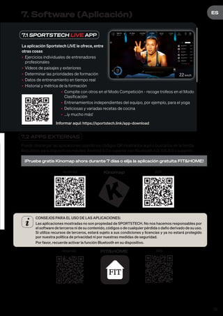 59
DE
ES
7.1 SPORTSTECH LIVE APP
La aplicación Sportstech LIVE le ofrece, entre
otras cosas
• Ejercicios individuales de entrenadores
profesionales
• Vídeos de paisajes y exteriores
• Determinar las prioridades de formación
• Datos de entrenamiento en tiempo real
• Historial y métrica de la formación
• Compite con otros en el Modo Competición - recoge trofeos en el Modo
Clasificación
• Entrenamientos independientes del equipo, por ejemplo, para el yoga
• Deliciosas y variadas recetas de cocina
• ...¡y mucho más!
Informar aquí: https://sportstech.link/app-download
7. Software (Aplicación)
7.2 APPS EXTERNAS
Puede descargar las aplicaciones usando los códigos QR mostrados aquí o buscarlos en la tienda.
Requisitos para dispositivos móviles: Android 5.0 o superior con Bluetooth 4.0, iOS 8.0 o superior.
¡Pruebe gratis Kinomap ahora durante 7 días o elija la aplicación gratuita FIT&HOME!
Android iOS
Kinomap
CONSEJOS PARA EL USO DE LAS APLICACIONES:
Las aplicaciones mostradas no son propiedad de SPORTSTECH. No nos hacemos responsables por
el software de terceros ni de su contenido, códigos o de cualquier pérdida o daño derivado de su uso.
Si utiliza recursos de terceros, estará sujeto a sus condiciones y licencias y ya no estará protegido
por nuestra política de privacidad ni por nuestras medidas de seguridad.
Por favor, recuerde activar la función Bluetooth en su dispositivo.
Android iOS
FIT&HOME
 