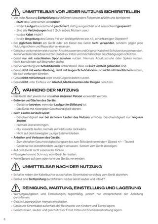 6
UNMITTELBAR VOR JEDER NUTZUNG SICHERSTELLEN
• Vor jeder Nutzung Sichtprüfung durchführen; besonders Folgendes prüfen und korrigieren:
- Steht das Gerät sicher und stabil?
- Ist der Laufgurt ausreichend geschmiert, mittig ausgerichtet und ausreichend gespannt?
- Sind alle Verbindungen fest ? (Schrauben, Muttern usw.)
- Ist das Kabel intakt?
- Ist die Umgebung des Geräts frei von Unfallgefahren wie z.B. scharfkantigen Objekten?
• Bei jeglichem Defekt am Gerät oder am Kabel das Gerät nicht verwenden, sondern gegen jede
Nutzung sichern und Reparatur veranlassen.
• GerätnurbeikorrektenelektrischenAnschlusswertenundOriginal-KabelmitSchutzerdungverwenden.
Keine Verteilersteckdose nutzen. Kabel vor Hitze und mechanischen Beschädigungen schützen.
• Gerät nur mit rutschfesten Sportschuhen nutzen. Niemals Absatzschuhe oder Spikes nutzen.
Nicht barfuß oder auf Strümpfen laufen.
• Bei Verwendung von Schuhbändern sicherstellen, dass sie kurz und fest gebunden sind.
• Gerät nicht mit weiter Kleidung, nicht mit langen Schuhbändern und nicht mit Handtüchern nutzen,
die sich verfangen könnten.
• Gerät nicht mit Schmuck oder losen Gegenständen nutzen.
• Gerät nicht unter Einfluss von Alkohol, Medikamenten oder Drogen benutzen.
WÄHREND DER NUTZUNG
• Das Gerät darf jeweils nur von einer einzelnen Person verwendet werden.
• Betreten und Starten des Geräts:
- Gerät nur betreten, wenn der Laufgurt im Stillstand ist.
- Das Gerät mit niedrigster Geschwindigkeit starten.
• Beim Laufen auf dem Gerät:
- Geschwindigkeit nur bei sicherem Laufen des Nutzers erhöhen. Geschwindigkeit nur langsam
ändern.
- Niemals überanstrengen.
- Nur vorwärts laufen; niemals seitwärts oder rückwärts.
- Nicht auf dem bewegten Laufgurt stehenbleiben.
• Anhalten und Verlassen des Geräts:
- Zum Anhalten Geschwindigkeit langsam bis zum Stillstand vermindern (Speed +/– - Tasten).
- Gerät nur bei stillstehendem Laufgurt verlassen. Seitlich vom Gerät absteigen.
• Auf dem Gerät nicht essen oder trinken.
• Flüssigkeiten und Schmutz vom Gerät fernhalten.
• Keine Sprays auf dem oder nahe des Geräts verwenden.
UNMITTELBAR NACH DER NUTZUNG
• Schalter neben der Kabelbuchse ausschalten. Stromkabel vorsichtig vom Gerät abziehen.
• Erneut eine Sichtprüfung durchführen: Ist das Gerät sauber und intakt?
REINIGUNG, WARTUNG, EINSTELLUNG UND LAGERUNG
• Wartungsaufgaben und Einstellungen regelmäßig, jedoch nur entsprechend der Anleitung
durchführen.
• Geät in Lagerposition niemals einschalten.
• Gerät und Stromkabel außerhalb der Reichweite von Kindern und Tieren lagern.
• Gerät trocken, sauber und geschützt vor Frost, Hitze und Sonneneinstrahlung lagern.
 