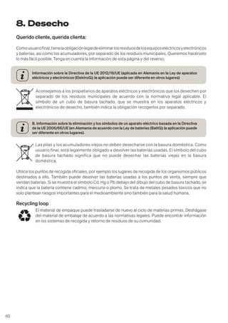 60
8. Desecho
Querido cliente, querida clienta:
Comousuariofinal,tienelaobligaciónlegaldeeliminarlosresiduosdelosequiposeléctricosyelectrónicos
y baterías, así como los acumuladores, por separado de los residuos municipales. Queremos hacérselo
lo más fácil posible. Tenga en cuenta la información de esta página y del reverso.
Información sobre la Directiva de la UE 2012/19/UE (aplicada en Alemania en la Ley de aparatos
eléctricos y electrónicos (ElektroG); la aplicación puede ser diferente en otros lugares)
Aconsejamos a los propietarios de aparatos eléctricos y electrónicos que los desechen por
separado de los residuos municipales de acuerdo con la normativa legal aplicable. El
símbolo de un cubo de basura tachado, que se muestra en los aparatos eléctricos y
electrónicos de desecho, también indica la obligación recogerlos por separado.
B. Información sobre la eliminación y los símbolos de un aparato eléctrico basada en la Directiva
de la UE 2006/66/UE (en Alemania de acuerdo con la Ley de baterías (BattG); la aplicación puede
ser diferente en otros lugares).
Las pilas y los acumuladores viejos no deben desecharse con la basura doméstica. Como
usuario final, está legalmente obligado a devolver las baterías usadas. El símbolo del cubo
de basura tachado significa que no puede desechar las baterías viejas en la basura
doméstica.
Utilice los puntos de recogida oficiales, por ejemplo los lugares de recogida de los organismos públicos
destinados a ello. También puede devolver las baterías usadas a los puntos de venta, siempre que
vendan baterías. Si se muestra el símbolo Cd, Hg o Pb debajo del dibujo del cubo de basura tachado, se
indica que la batería contiene cadmio, mercurio o plomo. Se trata de metales pesados tóxicos que no
solo plantean riesgos importantes para el medioambiente sino también para la salud humana.
Recycling loop
El material de empaque puede trasladarse de nuevo al ciclo de materias primas. Deshágase
del material de embalaje de acuerdo a las normativas legales. Puede encontrar información
en los sistemas de recogida y retorno de residuos de su comunidad.
 
