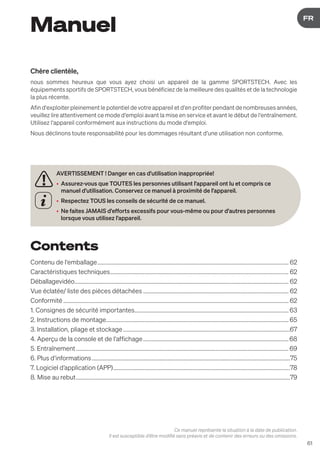 61
DE
FR
Manuel
Chère clientèle,
nous sommes heureux que vous ayez choisi un appareil de la gamme SPORTSTECH. Avec les
équipements sportifs de SPORTSTECH, vous bénéficiez de la meilleure des qualités et de la technologie
la plus récente.
Afin d‘exploiter pleinement le potentiel de votre appareil et d‘en profiter pendant de nombreuses années,
veuillez lire attentivement ce mode d‘emploi avant la mise en service et avant le début de l‘entraînement.
Utilisez l‘appareil conformément aux instructions du mode d‘emploi.
Nous déclinons toute responsabilité pour les dommages résultant d‘une utilisation non conforme.
AVERTISSEMENT ! Danger en cas d'utilisation inappropriée!
• Assurez-vous que TOUTES les personnes utilisant l'appareil ont lu et compris ce
manuel d'utilisation. Conservez ce manuel à proximité de l'appareil.
• Respectez TOUS les conseils de sécurité de ce manuel.
• Ne faites JAMAIS d'efforts excessifs pour vous-même ou pour d'autres personnes
lorsque vous utilisez l'appareil.
Ce manuel représente la situation à la date de publication.
Il est susceptible d‘être modifié sans préavis et de contenir des erreurs ou des omissions.
Contents
Contenu de l‘emballage....................................................................................................................................... 62
Caractéristiques techniques.............................................................................................................................. 62
Déballagevidéo....................................................................................................................................................... 62
Vue éclatée/ liste des pièces détachées....................................................................................................... 62
Conformité............................................................................................................................................................... 62
1. Consignes de sécurité importantes............................................................................................................. 63
2. Instructions de montage................................................................................................................................. 65
3. Installation, pliage et stockage......................................................................................................................67
4. Aperçu de la console et de l‘affichage....................................................................................................... 68
5. Entraînement...................................................................................................................................................... 69
6. Plus d‘informations............................................................................................................................................75
7. Logiciel d’application (APP).............................................................................................................................78
8. Mise au rebut.......................................................................................................................................................79
 