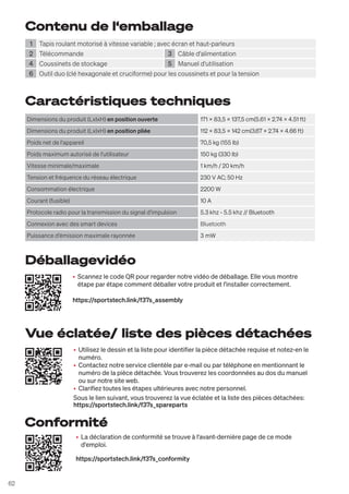 62
Contenu de l‘emballage
1 Tapis roulant motorisé à vitesse variable ; avec écran et haut-parleurs
2 Télécommande 3 Câble d'alimentation
4 Coussinets de stockage 5 Manuel d'utilisation
6 Outil duo (clé hexagonale et cruciforme) pour les coussinets et pour la tension
Caractéristiques techniques
Dimensions du produit (LxlxH) en position ouverte 171 x 83,5 x 137,5 cm(5.61 x 2.74 x 4.51 ft)
Dimensions du produit (LxlxH) en position pliée 112 x 83,5 x 142 cm(3.67 x 2.74 x 4.66 ft)
Poids net de l'appareil 70,5 kg (155 lb)
Poids maximum autorisé de l'utilisateur 150 kg (330 lb)
Vitesse minimale/maximale 1 km/h / 20 km/h
Tension et fréquence du réseau électrique 230 V AC; 50 Hz
Consommation électrique 2200 W
Courant (fusible) 10 A
Protocole radio pour la transmission du signal d'impulsion 5.3 khz - 5.5 khz // Bluetooth
Connexion avec des smart devices Bluetooth
Puissance d'émission maximale rayonnée 3 mW
• Utilisez le dessin et la liste pour identifier la pièce détachée requise et notez-en le
numéro.
• Contactez notre service clientèle par e-mail ou par téléphone en mentionnant le
numéro de la pièce détachée. Vous trouverez les coordonnées au dos du manuel
ou sur notre site web.
• Clarifiez toutes les étapes ultérieures avec notre personnel.
Sous le lien suivant, vous trouverez la vue éclatée et la liste des pièces détachées:
https://sportstech.link/f37s_spareparts
• Scannez le code QR pour regarder notre vidéo de déballage. Elle vous montre
étape par étape comment déballer votre produit et l'installer correctement.
https://sportstech.link/f37s_assembly
• La déclaration de conformité se trouve à l'avant-dernière page de ce mode
d'emploi.
https://sportstech.link/f37s_conformity
Vue éclatée/ liste des pièces détachées
Déballagevidéo
Conformité
 