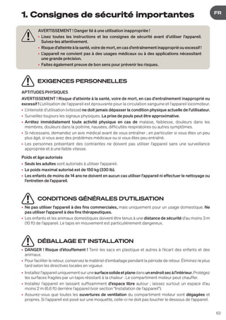 63
DE
FR
1. Consignes de sécurité importantes
EXIGENCES PERSONNELLES
APTITUDES PHYSIQUES
AVERTISSEMENT ! Risque d'atteinte à la santé, voire de mort, en cas d'entraînement inapproprié ou
excessif ! L'utilisation de l'appareil est éprouvante pour la circulation sanguine et l'appareil locomoteur.
• L'intensité d'utilisation (vitesse) ne doit jamais dépasser la condition physique actuelle de l'utilisateur.
• Surveillez toujours les signaux physiques. La prise de pouls peut être approximative.
• Arrêtez immédiatement toute activité physique en cas de malaise, faiblesse, douleurs dans les
membres, douleurs dans la poitrine, nausées, difficultés respiratoires ou autres symptômes.
• Si nécessaire, demandez un avis médical avant de vous entraîner ; en particulier si vous êtes un peu
plus âgé, si vous avez des problèmes médicaux ou si vous êtes peu entraîné.
• Les personnes présentant des contraintes ne doivent pas utiliser l'appareil sans une surveillance
appropriée et à une faible vitesse.
Poids et âge autorisés
• Seuls les adultes sont autorisés à utiliser l'appareil.
• Le poids maximal autorisé est de 150 kg (330 lb).
• Les enfants de moins de 14 ans ne doivent en aucun cas utiliser l'appareil ni effectuer le nettoyage ou
l'entretien de l'appareil.
CONDITIONS GÉNÉRALES D‘UTILISATION
• Ne pas utiliser l'appareil à des fins commerciales, mais uniquement pour un usage domestique. Ne
pas utiliser l'appareil à des fins thérapeutiques.
• Les enfants et les animaux domestiques doivent être tenus à une distance de sécurité d'au moins 3 m
(10 ft) de l'appareil. Le tapis en mouvement est particulièrement dangereux.
DÉBALLAGE ET INSTALLATION
• DANGER ! Risque d'étouffement ! Tenir les sacs en plastique et autres à l'écart des enfants et des
animaux.
• Pour faciliter le retour, conservez le matériel d'emballage pendant la période de retour. Éliminez-le plus
tard selon les directives locales en vigueur.
• Installezl'appareiluniquementsurunesurfacesolideetplanedansunendroitsecàl'intérieur.Protégez
les surfaces fragiles par un tapis résistant à la chaleur : Le compartiment moteur peut chauffer.
• Installez l'appareil en laissant suffisamment d'espace libre autour ; laissez surtout un espace d'au
moins 2 m (6.6 ft) derrière l'appareil (voir section "Installation de l'appareil").
• Assurez-vous que toutes les ouvertures de ventilation du compartiment moteur sont dégagées et
propres. Si l'appareil est posé sur une moquette, celle-ci ne doit pas toucher le dessous de l'appareil.
AVERTISSEMENT ! Danger lié à une utilisation inappropriée !
• Lisez toutes les instructions et les consignes de sécurité avant d'utiliser l'appareil.
Suivez-les attentivement.
• Risque d'atteinte à la santé, voire de mort, en cas d'entraînement inapproprié ou excessif !
• L'appareil ne convient pas à des usages médicaux ou à des applications nécessitant
une grande précision.
• Faites également preuve de bon sens pour prévenir les risques.
 