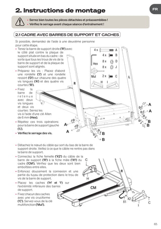 65
DE
FR
2.1 CADRE AVEC BARRES DE SUPPORT ET CACHES
• Serrez bien toutes les pièces détachées et préassemblées !
• Vérifiez le serrage avant chaque séance d'entraînement !
2. Instructions de montage
B
B
B
B
A
A
A
A
JD
J
D
J
D
J
D
J
J
J
D
D
D
R
L
JD
A
B
D
J
4 x
4 x
8 x
8 x
Hex
Mul
H I
C
2 x
Si possible, demandez de l'aide à une deuxième personne
pour cette étape.
• Tenez la barre de support droite ('R') avec
le côté plat contre la plaque de
support située en bas du cadre - de
sorte que tous les trous de vis de la
barre de support et de la plaque de
support sont alignés.
• Préparez les vis : Placez d'abord
une rondelle ('J') et une rondelle
ressort ('D') sur chacune des quatre
vis longues ('A') et des quatre vis
courtes ('B').
• Fixez la
barre de
r e t e n u e
avec deux
vis longues
et deux vis
courtes : Serrez les
vis à l'aide d'une clé Allen
de 6 mm (Hex).
• Répétez ces trois opérations
pourlabarredesupportgauche
('L').
• Vérifiez le serrage des vis.
• Détachez le nœud du câble qui sort du bas de la barre de
support droite. Veillez à ce que le câble ne rentre pas dans
la barre de support.
• Connectez la fiche femelle ('X2') du câble de la
barre de support ('R') à la fiche mâle ('X1') du
cadre ('CM'). Vérifiez que les deux sont bien
emboîtées entre elles.
• Enfoncez doucement la connexion et une
partie du tuyau de protection dans le trou de
vis de la barre de support.
• Placez les caches ('H' et 'I') sur
l'extrémité inférieure des barres
de support.
• Fixezchacundescaches
avec une vis cruciforme
('C'). Servez-vous de la clé
multifonction ('Mul').
H
I
C
C
X1
X2
 
