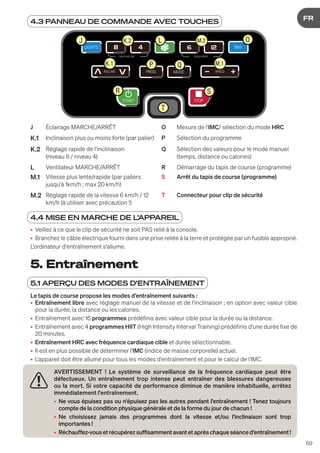 69
DE
FR
5. Entraînement
5.1 APERÇU DES MODES D'ENTRAÎNEMENT
Le tapis de course propose les modes d'entraînement suivants :
• Entraînement libre avec réglage manuel de la vitesse et de l'inclinaison ; en option avec valeur cible
pour la durée, la distance ou les calories.
• Entraînement avec 16 programmes prédéfinis avec valeur cible pour la durée ou la distance.
• Entraînement avec 4 programmes HIIT (High Intensity Interval Training) prédéfinis d'une durée fixe de
20 minutes.
• Entraînement HRC avec fréquence cardiaque cible et durée sélectionnable.
• Il est en plus possible de déterminer l'IMC (indice de masse corporelle) actuel.
• L'appareil doit être allumé pour tous les modes d'entraînement et pour le calcul de l'IMC.
AVERTISSEMENT ! Le système de surveillance de la fréquence cardiaque peut être
défectueux. Un entraînement trop intense peut entraîner des blessures dangereuses
ou la mort. Si votre capacité de performance diminue de manière inhabituelle, arrêtez
immédiatement l'entraînement.
• Ne vous épuisez pas ou n'épuisez pas les autres pendant l'entraînement ! Tenez toujours
compte de la condition physique générale et de la forme du jour de chacun !
• Ne choisissez jamais des programmes dont la vitesse et/ou l'inclinaison sont trop
importantes !
• Réchauffez-vousetrécupérezsuffisammentavantetaprèschaqueséanced'entraînement!
4.3 PANNEAU DE COMMANDE AVEC TOUCHES
LIGHTS BMI
INCLINE SPEED
MODE
PROG
QUICK INCLINE QUICK SPEED
STOP
START
J L O
K.1 P Q
T
R
K.2
M.1
M.2
S
J Éclairage MARCHE/ARRÊT O Mesure de l'IMC/ sélection du mode HRC
K.1 Inclinaison plus ou moins forte (par palier) P Sélection du programme
K.2 Réglage rapide de l'inclinaison
(niveau 8 / niveau 4)
Q Sélection des valeurs pour le mode manuel
(temps, distance ou calories)
L Ventilateur MARCHE/ARRÊT R Démarrage du tapis de course (programme)
M.1 Vitesse plus lente/rapide (par paliers
jusqu'à 1km/h ; max 20 km/h)
S Arrêt du tapis de course (programme)
M.2 Réglage rapide de la vitesse 6 km/h / 12
km/h (à utiliser avec précaution !)
T Connecteur pour clip de sécurité
4.4 MISE EN MARCHE DE L'APPAREIL
• Veillez à ce que le clip de sécurité ne soit PAS relié à la console.
• Branchez le câble électrique fourni dans une prise reliée à la terre et protégée par un fusible approprié.
L'ordinateur d'entraînement s'allume.
 