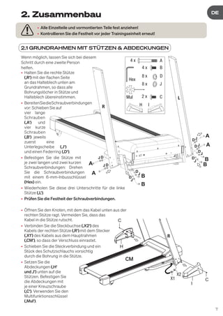 7
DE
DE
Wenn möglich, lassen Sie sich bei diesem
Schritt durch eine zweite Person
helfen.
• Halten Sie die rechte Stütze
(‚R‘) mit der flachen Seite
an das Halteblech unten am
Grundrahmen, so dass alle
Bohrungslöcher in Stütze und
Halteblech übereinstimmen.
• BereitenSiedieSchraubverbindungen
vor: Schieben Sie auf
vier lange
Schrauben
(‚A‘) und
vier kurze
Schrauben
(‚B‘) jeweils
zuerst eine
Unterlegscheibe (‚J‘)
und einen Federring (‚D‘).
• Befestigen Sie die Stütze mit
je zwei langen und zwei kurzen
Schraubverbindungen: Drehen
Sie die Schraubverbindungen
mit einem 6-mm-Inbusschlüssel
(Hex) ein.
• Wiederholen Sie diese drei Unterschritte für die linke
Stütze (‚L‘).
• Prüfen Sie die Festheit der Schraubverbindungen.
• Öffnen Sie den Knoten, mit dem das Kabel unten aus der
rechten Stütze ragt. Vermeiden Sie, dass das
Kabel in die Stütze rutscht.
• Verbinden Sie die Steckbuchse (‚X2‘) des
Kabels der rechten Stütze (‚R‘).mit dem Stecker
(‚X1‘) des Kabels aus dem Hauptrahmen
(‚CM‘), so dass der Verschluss einrastet.
• Schieben Sie die Steckverbindung und ein
Stück des Schutzschlauchs vorsichtig
durch die Bohrung in die Stütze.
• Setzen Sie die
Abdeckungen (‚H‘
und ‚I‘) unten auf die
Stützen. Befestigen Sie
die Abdeckungen mit
je einer Kreuzschraube
(‚C‘). Verwenden Sie den
Multifunktionsschlüssel
(‚Mul‘).
2.1 GRUNDRAHMEN MIT STÜTZEN & ABDECKUNGEN
• Alle Einzelteile und vormontierten Teile fest anziehen!
• Kontrollieren Sie die Festheit vor jeder Trainingseinheit erneut!
2. Zusammenbau
B
B
B
B
A
A
A
A
JD
J
D
J
D
J
D
J
J
J
D
D
D
R
L
JD
A
B
D
J
4 x
4 x
8 x
8 x
Hex
Mul
H I
C
2 x
H
I
C
C
X1
X2
 