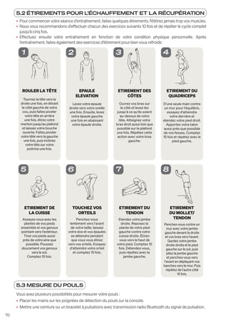 70
5.2 ÉTIREMENTS POUR L'ÉCHAUFFEMENT ET LA RÉCUPÉRATION
• Pour commencer votre séance d'entraînement, faites quelques étirements. N'étirez jamais trop vos muscles.
• Nous vous recommandons d'effectuer chacun des exercices suivants 10 fois et de répéter le cycle complet
jusqu'à cinq fois.
• Effectuez ensuite votre entraînement en fonction de votre condition physique personnelle. Après
l'entraînement, faites également des exercices d'étirement pour bien vous refroidir.
ROULER LA TÊTE
Tournez la tête vers la
droite une fois, en étirant
le côté gauche de votre
cou, puis faites pivoter
votre tête en arrière
une fois, étirez votre
menton jusqu‘au plafond
et laissez votre bouche
ouverte. Faites pivoter
votre tête vers la gauche
une fois, puis inclinez
votre tête sur votre
poitrine une fois.
1
EPAULE
ELEVATION
Levez votre épaule
droite vers votre oreille
une fois. Ensuite, levez
votre épaule gauche
une fois en abaissant
votre épaule droite.
2
ETIREMENT DES
CÔTES
Ouvrez vos bras sur
le côté et levez-les
jusqu‘à ce qu‘ils soient
au-dessus de votre
tête. Atteignez votre
bras droit aussi loin que
possible sur le plafond
une fois. Répétez cette
action avec votre bras
gauche.
3
ETIREMENT DU
QUADRICEPS
D‘une seule main contre
un mur pour l‘équilibre,
essayez d‘atteindre
votre derrière et
etendez votre pied droit.
Apportez votre talon
aussi près que possible
de vos fesses. Comptez
15 fois et répétez avec le
pied gauche.
4
ETIREMENT DE
LA CUISSE
Asseyez-vous avec les
plantes de vos pieds
ensemble et vos genoux
pointant vers l‘extérieur.
Tirez vos pieds aussi
près de votre aine que
possible. Poussez
doucement vos genoux
vers le sol.
Comptez 15 fois.
5
TOUCHEZ VOS
ORTEILS
Penchez-vous
lentement vers l‘avant
de votre taille, laissez
votre dos et vos épaules
se détendre pendant
que vous vous étirez
vers vos orteils. Essayez
d‘atteindre votre orteil
et comptez 15 fois.
6
ETIREMENT DU
TENDON
Etendez votre jambe
droite. Reposez la
plante de votre pied
gauche contre votre
cuisse droite. Étirez-
vous vers le haut de
votre pied. Comptez 15
fois. Détendez-vous,
puis répétez avec la
jambe gauche.
7
ETIREMENT
DU MOLLET/
TENDON
Penchez-vous contre un
mur avec votre jambe
gauche devant la droite
et vos bras vers l‘avant.
Gardez votre jambe
droite droite et le pied
gauche sur le sol, puis
pliez la jambe gauche
et penchez-vous vers
l‘avant en déplaçant vos
hanches vers le mur. Puis
répétez de l‘autre côté
15 fois.
8
5.3 MESURE DU POULS
Vous avez plusieurs possibilités pour mesurer votre pouls :
• Placer les mains sur les poignées de détection du pouls sur la console.
• Mettre une ceinture ou un bracelet à pulsations avec transmission radio Bluetooth du signal de pulsation.
 