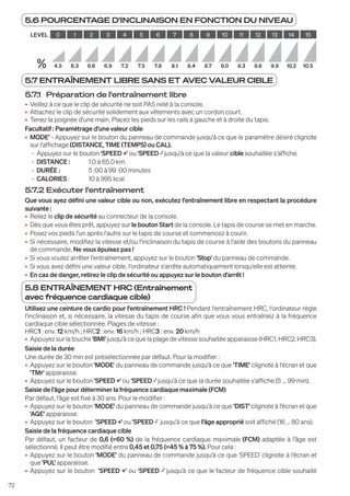 72
5.7 ENTRAÎNEMENT LIBRE SANS ET AVEC VALEUR CIBLE
5.7.1 Préparation de l'entraînement libre
• Veillez à ce que le clip de sécurité ne soit PAS relié à la console.
• Attachez le clip de sécurité solidement aux vêtements avec un cordon court.
• Tenez la poignée d'une main. Placez les pieds sur les rails à gauche et à droite du tapis.
Facultatif : Paramétrage d'une valeur cible
• MODE' - Appuyez sur le bouton du panneau de commande jusqu'à ce que le paramètre désiré clignote
sur l'affichage (DISTANCE, TIME (TEMPS) ou CAL).
- Appuyez sur le bouton 'SPEED +' ou 'SPEED -' jusqu'à ce que la valeur cible souhaitée s'affiche.
- DISTANCE : 1.0 à 65.0 km.
- DURÉE :		 5 :00 à 99 :00 minutes
- CALORIES : 10 à 995 kcal
5.7.2 Exécuter l'entraînement
Que vous ayez défini une valeur cible ou non, exécutez l'entraînement libre en respectant la procédure
suivante :
• Reliez le clip de sécurité au connecteur de la console.
• Dès que vous êtes prêt, appuyez sur le bouton Start de la console. Le tapis de course se met en marche.
• Posez vos pieds l'un après l'autre sur le tapis de course et commencez à courir.
• Si nécessaire, modifiez la vitesse et/ou l'inclinaison du tapis de course à l'aide des boutons du panneau
de commande. Ne vous épuisez pas !
• Si vous voulez arrêter l'entraînement, appuyez sur le bouton 'Stop' du panneau de commande.
• Si vous avez défini une valeur cible, l'ordinateur s'arrête automatiquement lorsqu'elle est atteinte.
• En cas de danger, retirez le clip de sécurité ou appuyez sur le bouton d'arrêt !
5.8 ENTRAÎNEMENT HRC (Entraînement
avec fréquence cardiaque cible)
Utilisez une ceinture de cardio pour l'entraînement HRC ! Pendant l'entraînement HRC, l'ordinateur règle
l'inclinaison et, si nécessaire, la vitesse du tapis de course afin que vous vous entraîniez à la fréquence
cardiaque cible sélectionnée. Plages de vitesse :
HRC1 : env. 12 km/h ; HRC2 : env. 16 km/h ; HRC3 : env. 20 km/h
• Appuyezsurlatouche 'BMI'jusqu'àcequelaplagedevitessesouhaitéeapparaisse(HRC1,HRC2,HRC3).
Saisie de la durée
Une durée de 30 min est présélectionnée par défaut. Pour la modifier :
• Appuyez sur le bouton 'MODE' du panneau de commande jusqu'à ce que 'TIME' clignote à l'écran et que
'TMr' apparaisse.
• Appuyez sur le bouton 'SPEED +' ou 'SPEED -' jusqu'à ce que la durée souhaitée s'affiche (5 ... 99 min).
Saisie de l'âge pour déterminer la fréquence cardiaque maximale (FCM)
Par défaut, l'âge est fixé à 30 ans. Pour le modifier :
• Appuyez sur le bouton 'MODE' du panneau de commande jusqu'à ce que 'DIST' clignote à l'écran et que
'AGE' apparaisse.
• Appuyez sur le bouton 'SPEED +' ou 'SPEED -' jusqu'à ce que l'âge approprié soit affiché (16 ... 80 ans).
Saisie de la fréquence cardiaque cible
Par défaut, un facteur de 0,6 (=60 %) de la fréquence cardiaque maximale (FCM) adaptée à l'âge est
sélectionné. Il peut être modifié entre 0,45 et 0,75 (=45 % à 75 %). Pour cela :
• Appuyez sur le bouton 'MODE' du panneau de commande jusqu'à ce que 'SPEED' clignote à l'écran et
que 'PUL' apparaisse.
• Appuyez sur le bouton 'SPEED +' ou 'SPEED -' jusqu'à ce que le facteur de fréquence cible souhaité
5.6 POURCENTAGE D'INCLINAISON EN FONCTION DU NIVEAU
LEVEL 0 1 2 3 4 5 6 7 8 9 10 11 12 13 14 15
% 4.5 6.3 6.6 6.9 7.2 7.5 7.8 8.1 8.4 8.7 9.0 9.3 9.6 9.9 10.2 10.5
 