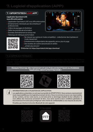 78
7. 1 SPORTSTECH LIVE APP
L'applicationSportstechLIVE
vousoffreentreautres:
• L'application Sportstech LIVE vous offre entre autres
• Entraînements individuels par des entraîneurs*
professionnels
• Vidéos de paysages et d'extérieur
• Définir les priorités de la formation
• Données d'entraînement en temps réel
• Historique et métriques de formation
• Se mesurer aux autres en mode compétition - collectionner des trophées en
mode classement
• Entraînements indépendants des appareils, par ex. pour le yoga
• Des recettes de cuisine savoureuses et variées
• ...et bien plus encore !
S'informer ici: https://sportstech.link/app-download
7. Logiciel d’application (APP)
7. 2 APPS EXTERNES
Pour télécharger l’application, scannez son code QR ou recherchez-la dans votre App Store. Conditions
requises : l’appareil mobile doit correspondre à un Android 5.0 ou davantage avec Bluetooth 4.0 ou un iOS
8.0 ou davantage.
Essayez Kinomap dès maintenant et sans frais pendant 7 jours ou choisissez
l‘application GRATUITE FIT&HOME !
Android iOS
Kinomap
INFORMATIONS SUR L’UTILISATION DE L’APPLICATION :
Les applications présentées ne sont pas la propriété de SPORTSTECH. Nous excluons expressément
toute responsabilité pour les logiciels provenant de tiers. Nous ne sommes en aucun cas responsables
de leur contenu, de leur code source, ou de toute perte ou dommage résultant de leur utilisation. Si
vous utilisez des ressources provenant de tiers, vous serez soumis à leurs conditions générales et
leurs licences et ne serez plus protégé par notre charte de confidentialité ou nos mesures de sécurité.
N’oubliez pas d’activer la fonction Bluetooth de votre appareil.
Android iOS
FIT&HOME
 