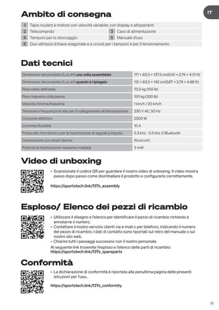 81
DE
IT
Ambito di consegna
1 Tapis roulant a motore con velocità variabile; con display e altoparlanti
2 Telecomando 3 Cavo di alimentazione
4 Tamponi per lo stoccaggio 5 Manuale d'uso
6 Duo-attrezzo (chiave esagonale e a croce) per i tamponi e per il tensionamento
Dati tecnici
Dimensioni del prodotto (LxLxH) una volta assemblato 171 x 83,5 x 137,5 cm(5.61 x 2.74 x 4.51 ft)
Dimensioni del prodotto (LxLxH) quando è ripiegato 112 x 83,5 x 142 cm(3.67 x 2.74 x 4.66 ft)
Peso netto dell'unità 70,5 kg (155 lb)
Peso massimo utilizzatore 150 kg (330 lb)
Velocità minima/massima 1 km/h / 20 km/h
Tensione e frequenza di rete per il collegamento all'alimentazione 230 V AC; 50 Hz
Consumo elettrico 2200 W
Corrente (fusibile) 10 A
Protocollo microfonico per la trasmissione di segnali a impulsi 5.3 khz - 5.5 khz // Bluetooth
Connessione con smart device Bluetooth
Potenza di trasmissione massima irradiata 3 mW
• Utilizzare il disegno e l'elenco per identificare il pezzo di ricambio richiesto e
annotarne il numero.
• Contattare il nostro servizio clienti via e-mail o per telefono, indicando il numero
del pezzo di ricambio. I dati di contatto sono riportati sul retro del manuale o sul
nostro sito web.
• Chiarire tutti i passaggi successivi con il nostro personale.
Al seguente link troverete l'esploso e l'elenco delle parti di ricambio:
https://sportstech.link/f37s_spareparts
• Scansionate il codice QR per guardare il nostro video di unboxing. Il video mostra
passo dopo passo come disimballare il prodotto e configurarlo correttamente.
https://sportstech.link/f37s_assembly
• La dichiarazione di conformità è riportata alla penultima pagina delle presenti
istruzioni per l'uso..
https://sportstech.link/f37s_conformity
Esploso/ Elenco dei pezzi di ricambio
Video di unboxing
Conformità
 