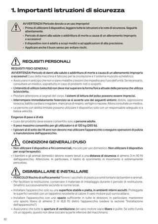 82
1. Importanti istruzioni di sicurezza
REQUISITI PERSONALI
REQUISITI FISICI GENERALI
AVVERTENZA! Pericolo di danni alla salute o addirittura di morte a causa di un allenamento improprio
o eccessivo! L'uso della macchina è faticoso per la circolazione e il sistema muscolo-scheletrico.
• Assicurarsiinanticipochenonvisianomalattieolesionicheimpediscanol'usodell'unità.Senecessario,
consultare un medico, soprattutto in caso di problemi noti o sospetti.
• L'intensità di utilizzo (velocità) non deve mai superare la forma fisica attuale della persona che utilizza
la bicicletta.
• Prestare attenzione ai segnali del corpo. I sistemi di lettura del polso possono essere imprecisi.
• Interrompere immediatamente l'esercizio se si avverte uno dei seguenti sintomi: dolore, oppressione
toracica, battito cardiaco irregolare, mancanza di respiro, vertigini o nausea. Allora consultate un medico.
• Le persone con abilità limitate possono utilizzare il dispositivo solo con un responsabile adeguato e a
bassa velocità.
Esigenze di peso e di età
• L'uso del prodotto deve essere consentito solo a persone adulte.
• Il peso massimo consentito per gli utilizzatori è di 120 kg (265 lb).
• I giovani al di sotto dei 14 anni non devono mai utilizzare l'apparecchio o eseguire operazioni di pulizia
o manutenzione dell'apparecchio.
CONDIZIONI GENERALI D‘USO
• Non utilizzare il dispositivo a fini commerciali, ma solo per uso domestico. Non utilizzare il dispositivo
per scopi terapeutici.
• I bambini e gli animali domestici devono essere tenuti a una distanza di sicurezza di almeno 3 m (10 ft)
dall'apparecchio. Attenzione. In particolare, il nastro di scorrimento in movimento è estremamente
pericoloso.
DISIMBALLARE E INSTALLARE
• PERICOLO! Rischio di soffocamento!Tenere i sacchetti di plastica e simili lontano da bambini e animali.
• Per facilitare la restituzione, conservare il materiale di imballaggio durante il periodo di restituzione.
Smaltirlo successivamente secondo le norme locali.
• Installare l'apparecchio solo su una superficie stabile e piatta, in ambienti interni asciutti. Proteggete
le superfici sensibili con un tappetino resistente al calore: Il vano motore può surriscaldarsi.
• Installare l'apparecchio con uno spazio sufficiente in tutte le direzioni; in particolare, mantenere
uno spazio libero di almeno 2 m (6,6 ft) dietro l'apparecchio (vedere la sezione "Installazione
dell'apparecchio").
• Assicurarsi che tutte le aperture di ventilazione del vano motore siano libere e pulite. Se sotto l'unità
c'è un tappeto, questo non deve toccare la parte inferiore del macchinario.
AVVERTENZA! Pericolo dovuto a un uso improprio!
• Prima di utilizzare il dispositivo, leggere tutte le istruzioni e le note di sicurezza. Seguirle
attentamente.
• Pericolo di danni alla salute o addirittura di morte a causa di un allenamento improprio
o eccessivo!
• Il dispositivo non è adatto a scopi medici e ad applicazioni di alta precisione.
• Applicare anche il buon senso per evitare rischi.
 