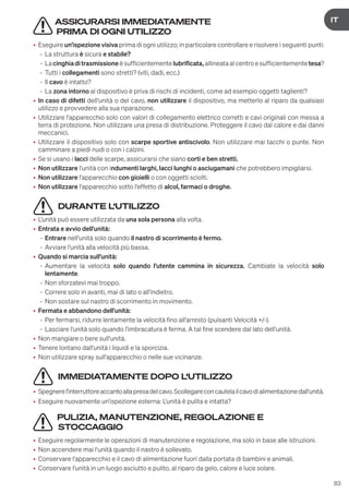 83
DE
IT
ASSICURARSI IMMEDIATAMENTE
PRIMA DI OGNI UTILIZZO
• Eseguire un'ispezione visiva prima di ogni utilizzo; in particolare controllare e risolvere i seguenti punti:
- La struttura è sicura e stabile?
- La cinghiaditrasmissione è sufficientemente lubrificata, allineata al centro e sufficientemente tesa?
- Tutti i collegamenti sono stretti? (viti, dadi, ecc.)
- Il cavo è intatto?
- La zona intorno al dispositivo è priva di rischi di incidenti, come ad esempio oggetti taglienti?
• In caso di difetti dell'unità o del cavo, non utilizzare il dispositivo, ma metterlo al riparo da qualsiasi
utilizzo e provvedere alla sua riparazione.
• Utilizzare l'apparecchio solo con valori di collegamento elettrico corretti e cavi originali con messa a
terra di protezione. Non utilizzare una presa di distribuzione. Proteggere il cavo dal calore e dai danni
meccanici.
• Utilizzare il dispositivo solo con scarpe sportive antiscivolo. Non utilizzare mai tacchi o punte. Non
camminare a piedi nudi o con i calzini.
• Se si usano i lacci delle scarpe, assicurarsi che siano corti e ben stretti.
• Non utilizzare l'unità con indumenti larghi, lacci lunghi o asciugamani che potrebbero impigliarsi.
• Non utilizzare l'apparecchio con gioielli o con oggetti sciolti.
• Non utilizzare l'apparecchio sotto l'effetto di alcol, farmaci o droghe.
DURANTE L‘UTILIZZO
• L'unità può essere utilizzata da una sola persona alla volta.
• Entrata e avvio dell'unità:
- Entrare nell'unità solo quando il nastro di scorrimento è fermo.
- Avviare l'unità alla velocità più bassa.
• Quando si marcia sull'unità:
- Aumentare la velocità solo quando l'utente cammina in sicurezza. Cambiate la velocità solo
lentamente.
- Non sforzatevi mai troppo.
- Correre solo in avanti, mai di lato o all'indietro.
- Non sostare sul nastro di scorrimento in movimento.
• Fermata e abbandono dell'unità:
- Per fermarsi, ridurre lentamente la velocità fino all'arresto (pulsanti Velocità +/-).
- Lasciare l'unità solo quando l'imbracatura è ferma. A tal fine scendere dal lato dell'unità.
• Non mangiare o bere sull'unità.
• Tenere lontano dall'unità i liquidi e la sporcizia.
• Non utilizzare spray sull'apparecchio o nelle sue vicinanze.
IMMEDIATAMENTE DOPO L‘UTILIZZO
• Spegnerel'interruttoreaccantoallapresadelcavo.Scollegareconcautelailcavodialimentazionedall'unità.
• Eseguire nuovamente un'ispezione esterna: L'unità è pulita e intatta?
PULIZIA, MANUTENZIONE, REGOLAZIONE E
STOCCAGGIO
• Eseguire regolarmente le operazioni di manutenzione e regolazione, ma solo in base alle istruzioni.
• Non accendere mai l'unità quando il nastro è sollevato.
• Conservare l'apparecchio e il cavo di alimentazione fuori dalla portata di bambini e animali.
• Conservare l'unità in un luogo asciutto e pulito, al riparo da gelo, calore e luce solare.
 